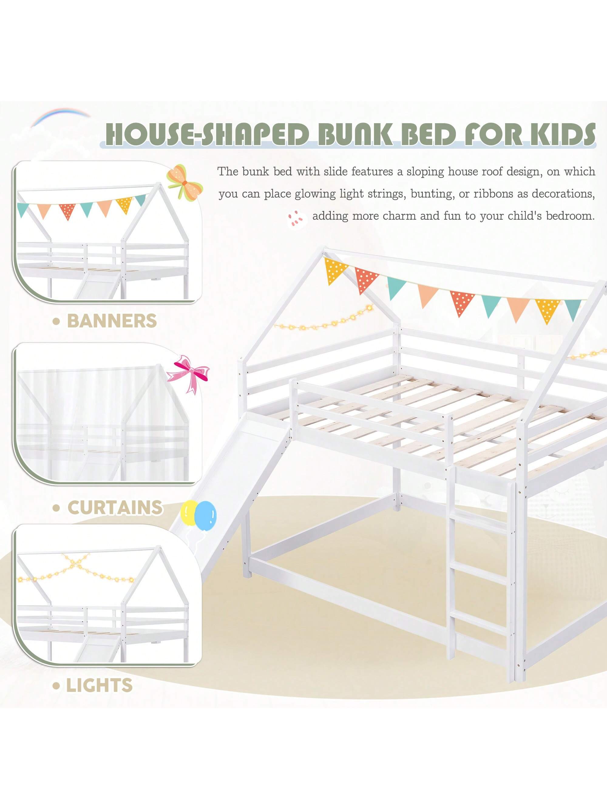 HOUSE-SHAPED BUNK BED FOR KIDS

The bunk bed with slide features a sloping house roof design, on which you can place glowing light strings, bunting, or ribbons as decorations, adding more charm and fun to your child's bedroom.

- BANNERS
- CURTAINS
- LIGHTS