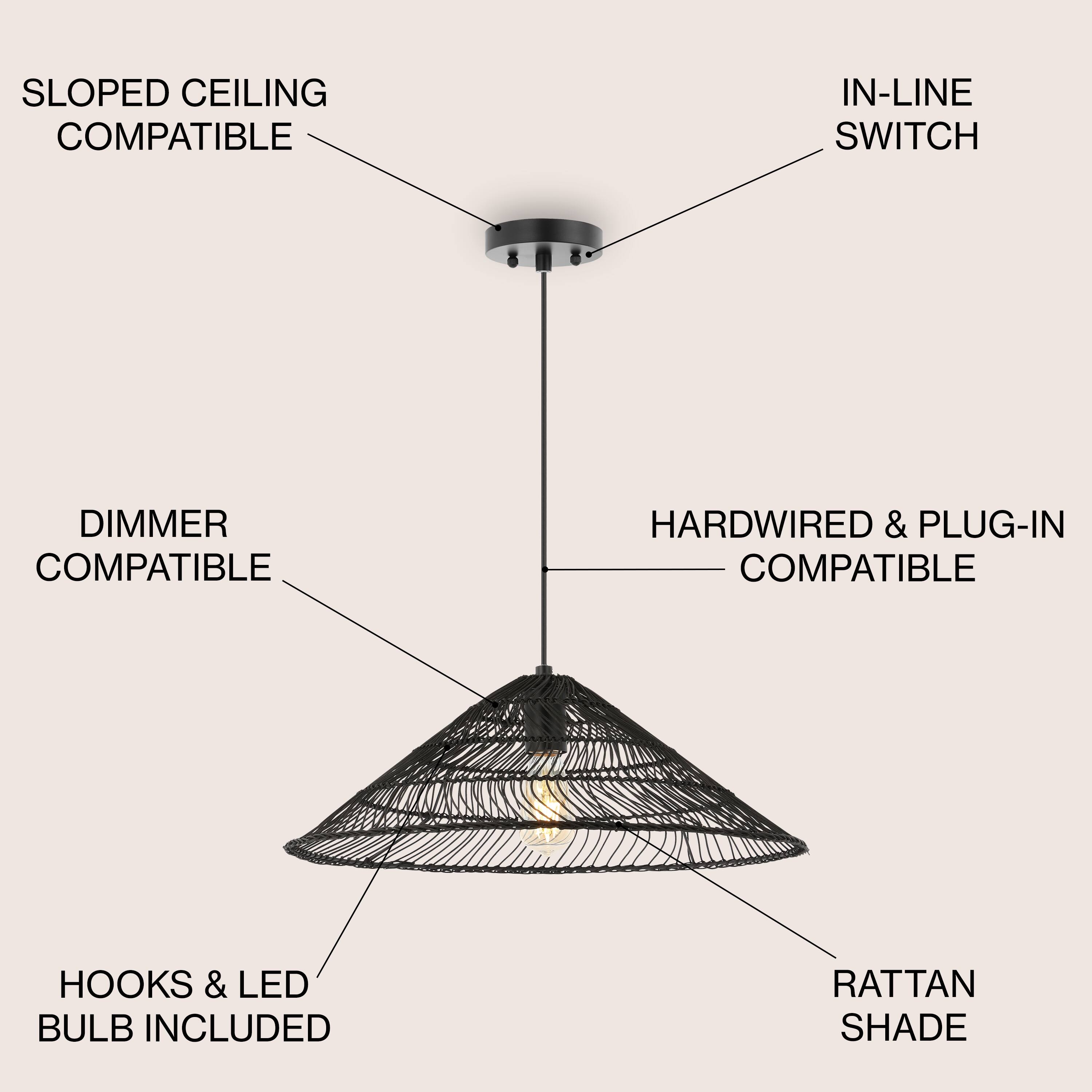 SLOPED CEILING COMPATIBLE  
IN-LINE SWITCH COMPATIBLE  
DIMMER COMPATIBLE  
HARDWIRED & PLUG-IN COMPATIBLE  
HOOKS & LED BULB INCLUDED  
RATTAN SHADE