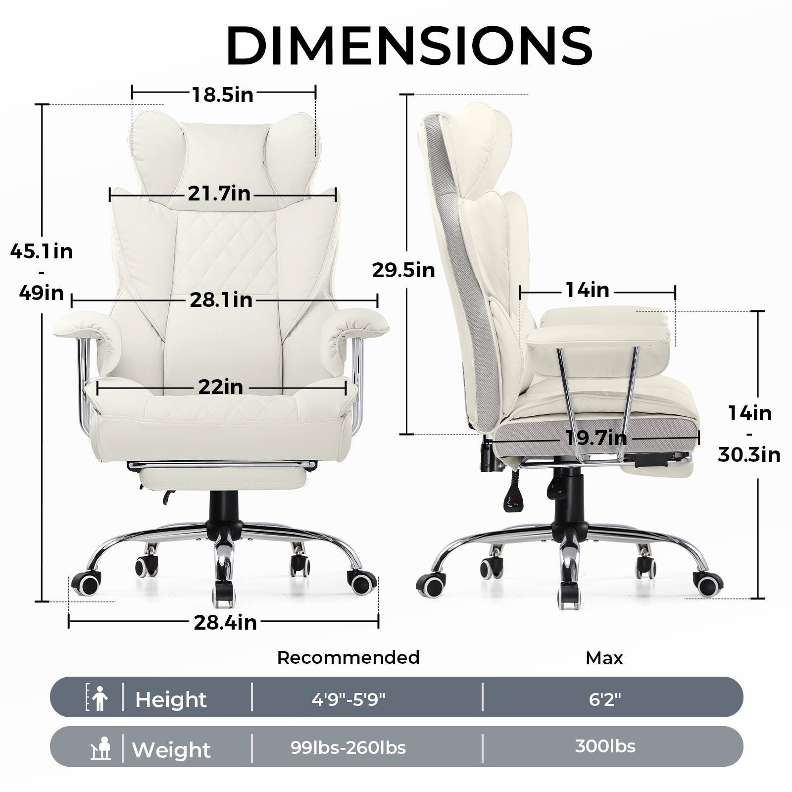 DIMENSIONS

- 18.5in
- 21.7in
- 28.1in
- 22in
- 29.5in
- 14in
- 19.7in
- 14in - 30.3in
- 28.4in

Recommended Max Height: 4'9"-5'9" 6'2"

Weight: 99lbs-260lbs 300lbs

Recommended
- Height: 4'9"-5'9"
- Weight: 99lbs-260lbs

Max
- Height: 6'2"
- Weight: 300lbs