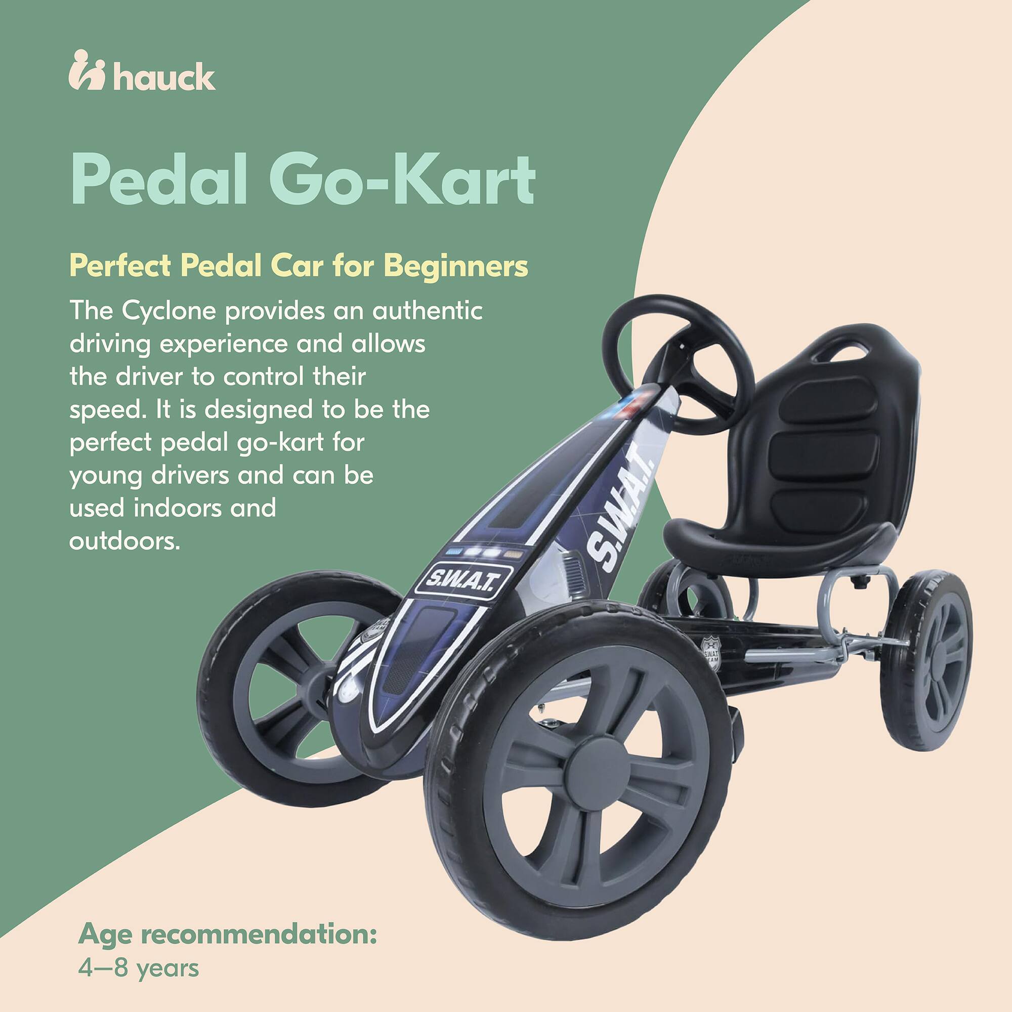 hauck Pedal Go-Kart  
Perfect Pedal Car for Beginners  

The Cyclone provides an authentic driving experience and allows the driver to control their speed. It is designed to be the perfect pedal go-kart for young drivers and can be used indoors and outdoors.  

Age recommendation: 4-8 years
