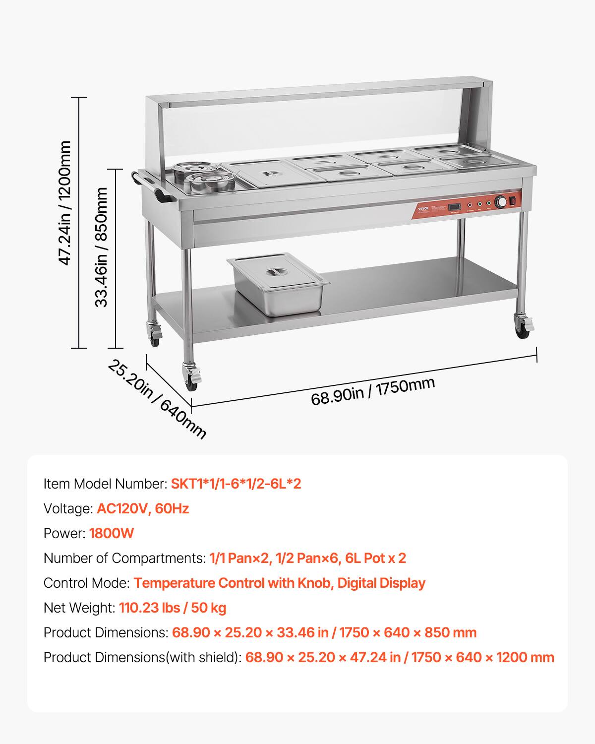 1200mm / 47.24in  
850mm / 33.46in  
25.20in / 640mm  
68.90in / 1750mm  

Item Model Number: SKT1*1/1-6*1/2-6L*2  
Voltage: AC120V, 60Hz  
Power: 1800W  
Number of Compartments: 1/1 Pan x 2, 1/2 Pan x 6, 6L Pot x 2  
Control Mode: Temperature Control with Knob, Digital Display  
Net Weight: 110.23 lbs / 50 kg  
Product Dimensions: 68.90 x 25.20 x 33.46 in / 1750 x 640 x 850 mm  
Product Dimensions (with shield): 68.90 x 25.20 x 47.24 in / 1750 x 640 x 1200 mm