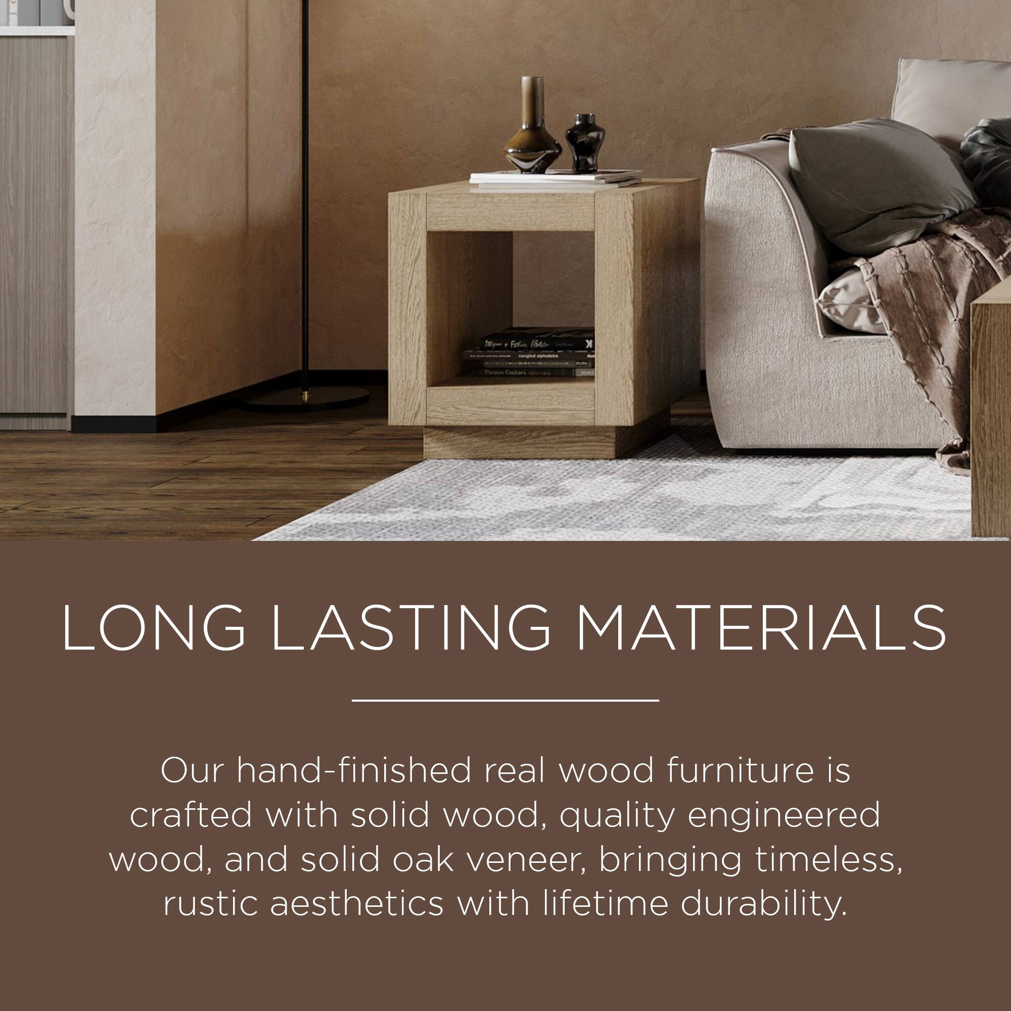 LONG LASTING MATERIALS

Our hand-finished real wood furniture is crafted with solid wood, quality engineered wood, and solid oak veneer, bringing timeless, rustic aesthetics with lifetime durability.