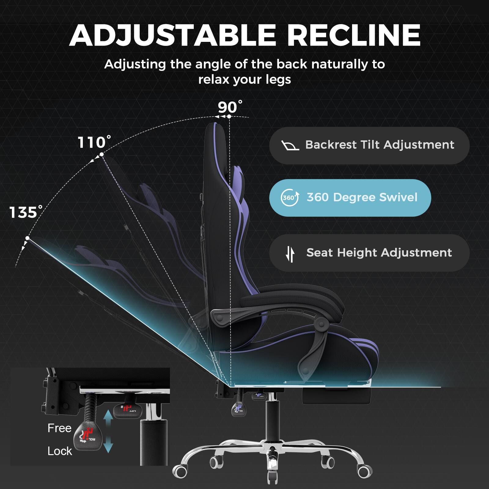 ADJUSTABLE RECLINE

Adjusting the angle of the back naturally to relax your legs

- 90°
- 110°
- 135°

Backrest Tilt Adjustment

360 Degree Swivel

Seat Height Adjustment

Free Lock
