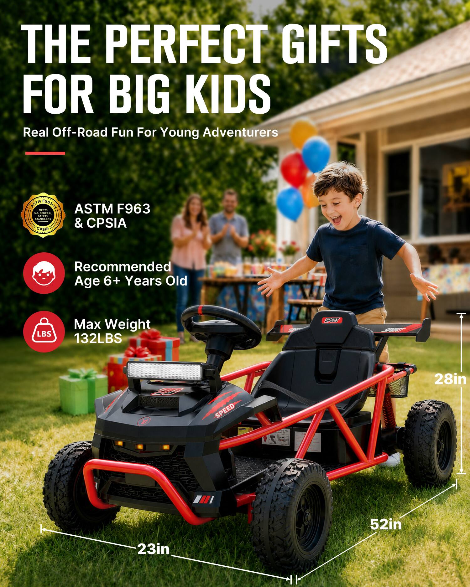 THE PERFECT GIFTS FOR BIG KIDS  
Real Off-Road Fun For Young Adventurers

ASTM F963-23 ASTM F963 MENTE us FEDERAL CAFETY MANDAIROS & CPSIA CPSIA

Recommended Age 6+ Years Old

Max Weight 132LBS

SPORT  
20

SPEED  
28in  
52in  
23in
