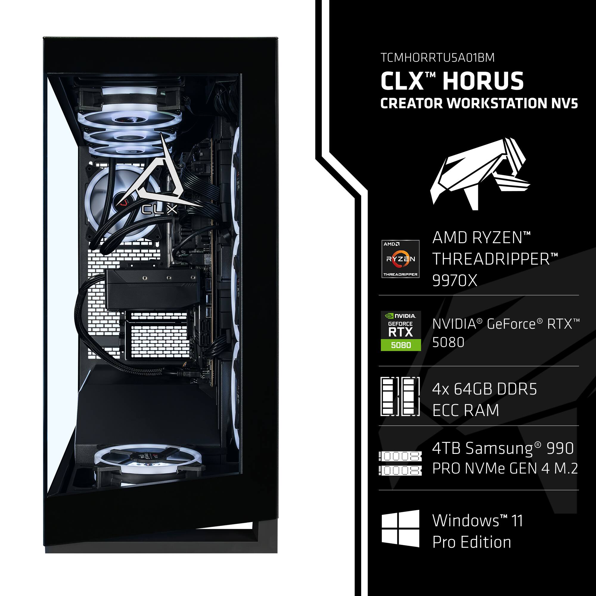 TCMHORRTU5A01BM  
CLX™ HORUS CREATOR WORKSTATION NV5  
AMD RYZEN™ THREADRIPPER™ 9970X  
NVIDIA® GeForce® RTX™ 5080  
4x 64GB DDR5 ECC RAM  
4TB Samsung® 990 PRO NVMe GEN 4 M.2  
Windows™ 11 Pro Edition