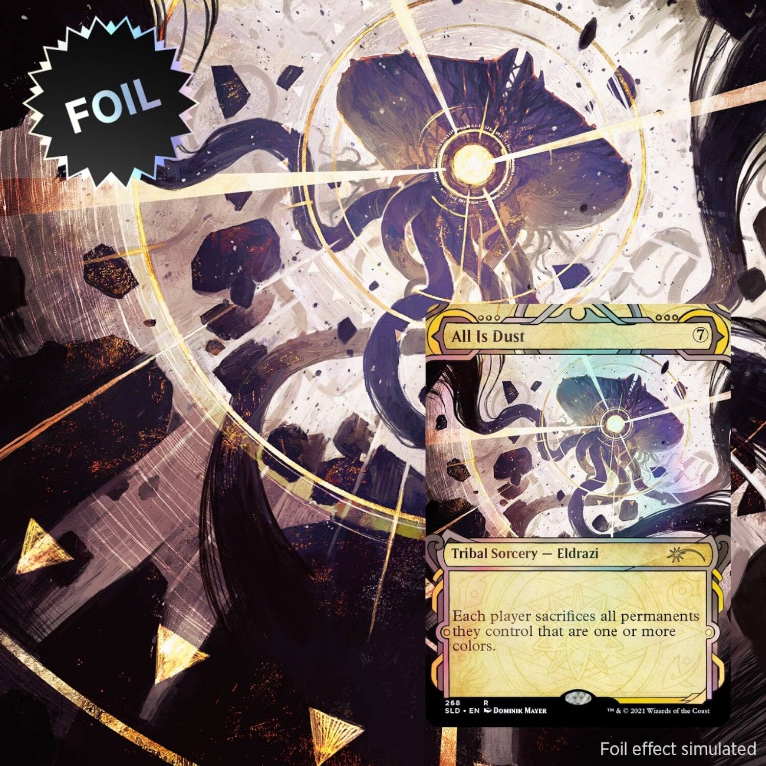 FOIL  
All Is Dust  
7  
Tribal Sorcery — Eldrazi  

Each player sacrifices all permanents they control that are one or more colors.  

268  
SLD • EN  
Dominik Mayer  

© & ™ 2021 Wizards of the Coast  

Foil effect simulated