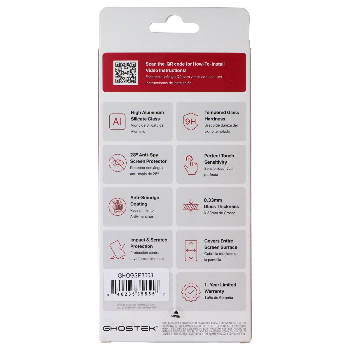 Scan the QR code for How-To-Install Video Instructions!  
Escane el código QR para ver el video con las instrucciones de instalación!  

High Aluminum Silicate Glass  
Vidrio de Silicato de Aluminio  

Tempered Glass Hardness 9H  
Grado de dureza del vidrio templado  

28° Anti-Spy Screen Protector  
Protector con ángulo anti-espejo de 28°  

Perfect Touch Sensitivity  
Sensibilidad táctil perfecta  

Anti-Smudge Coating  
Revestimiento Anti-manchas  

0.33mm Glass Thickness  
0.33mm de Grosor  

Impact & Scratch Protection  
Protección contra rayaduras e impacto  

Covers Entire Screen Surface  
Cubre la totalidad de la pantalla  

1-Year Limited Warranty  
1 año de Garantía  

GHOGSP3003  
40235 35555 7  

GHOSTEK