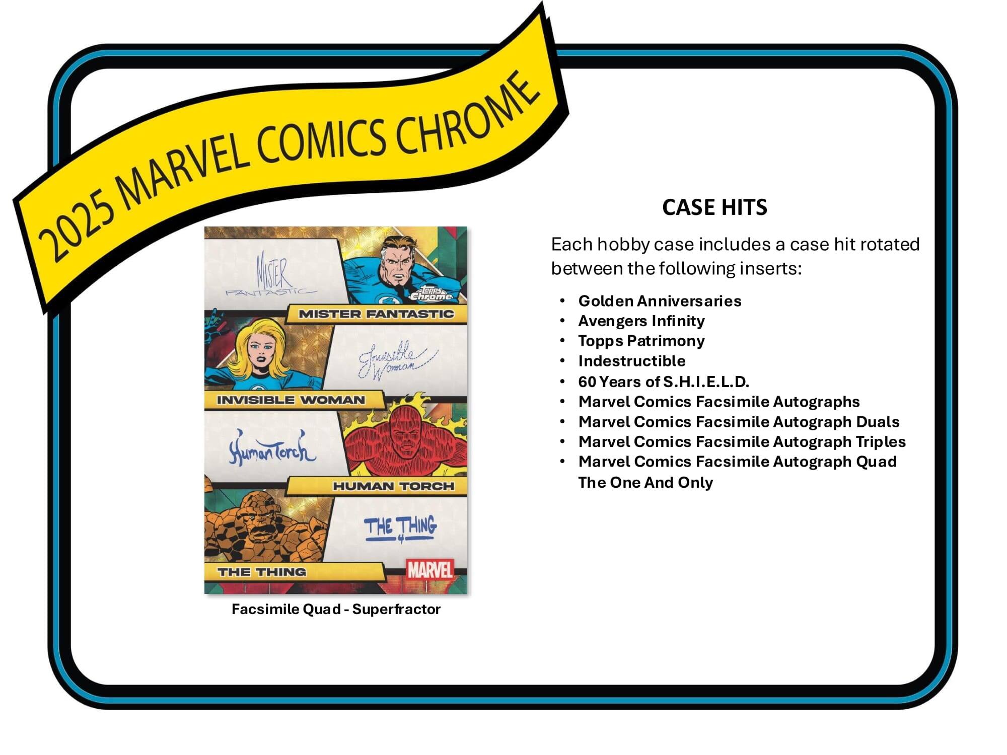 2025 MARVEL COMICS CHROME

CASE HITS

Each hobby case includes a case hit rotated between the following inserts:

- Golden Anniversaries
- Avengers Infinity
- Topps Patrimony
- Indestructible
- 60 Years of S.H.I.E.L.D.
- Marvel Comics Facsimile Autographs
- Marvel Comics Facsimile Autograph Duals
- Marvel Comics Facsimile Autograph Triples
- Marvel Comics Facsimile Autograph Quad
- The One And Only

Facsimile Quad - Superfractor