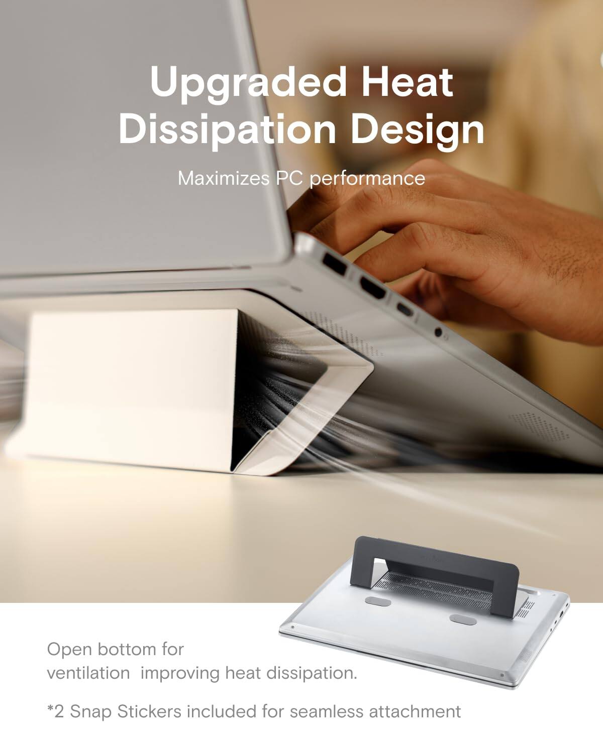 Upgraded Heat Dissipation Design  
Maximizes PC performance  

Open bottom for ventilation improving heat dissipation.  

*2 Snap Stickers included for seamless attachment