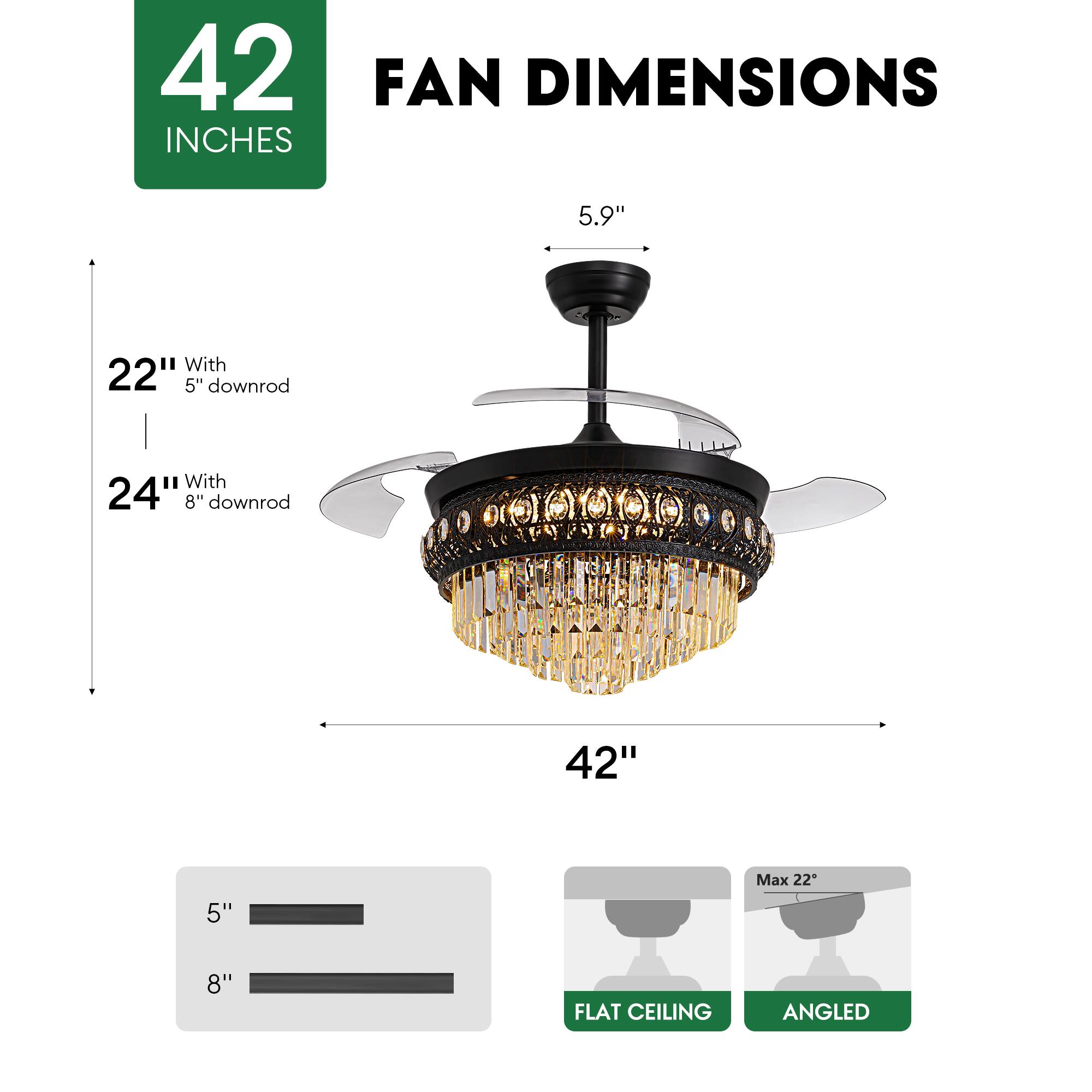 42 INCHES FAN DIMENSIONS

5.9"

22" With 5" downrod

24" With 8" downrod

42"

Max 22"

FLAT CEILING

ANGLED
