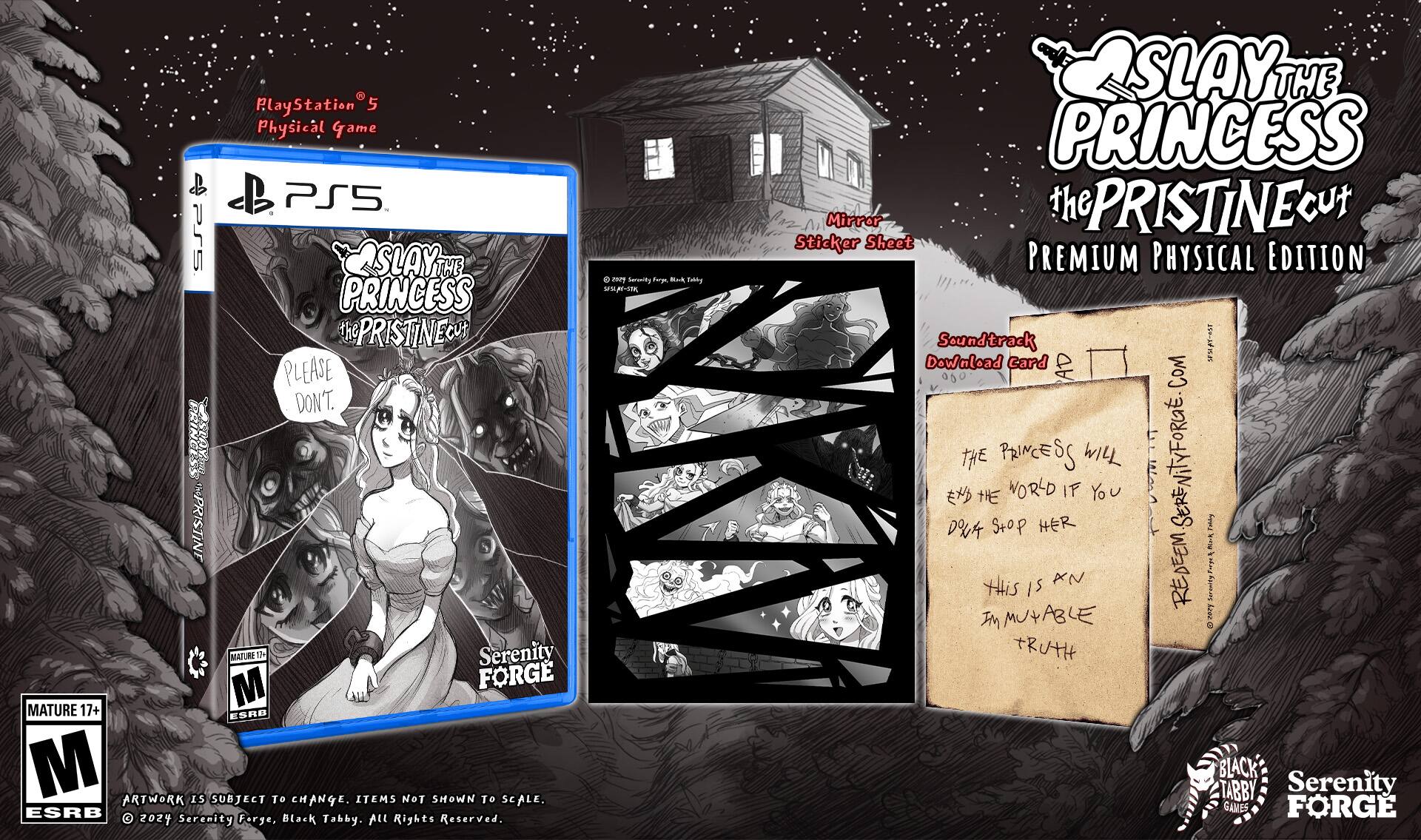 PlayStation 5 5 Physical Game & PS5 4Prs SLAY THE PRINCESS the PRISTINE PLEASE DON'T. PRINCESS IMPRISTINE MATURE 17+ ESRB M ARTWORK IS SUBJECT To CHANGE. ITEMS NOT SHOWN To SCALE. ESRB 2024 Serenity Forge, Black Tabby. ALL Rights Reserved. 8 nary Sermity Fem Nk Tibty SSL-STR SLAY THE PRINCESS Mirror the PRISTINE Cut Sticker Sheet PREMIUM PHYSICAL EDITION Soundtrack  Download card AD COM THE PRINCESS WILL SERENiTYFORG. HHE WORLD IF You Stop HER SERE Sov DOUA I A REDEEM I XN tHis iS Sormsity M MUtABLE & LNO TRUTH BLACK TABBY Serenity GAMES FORGE