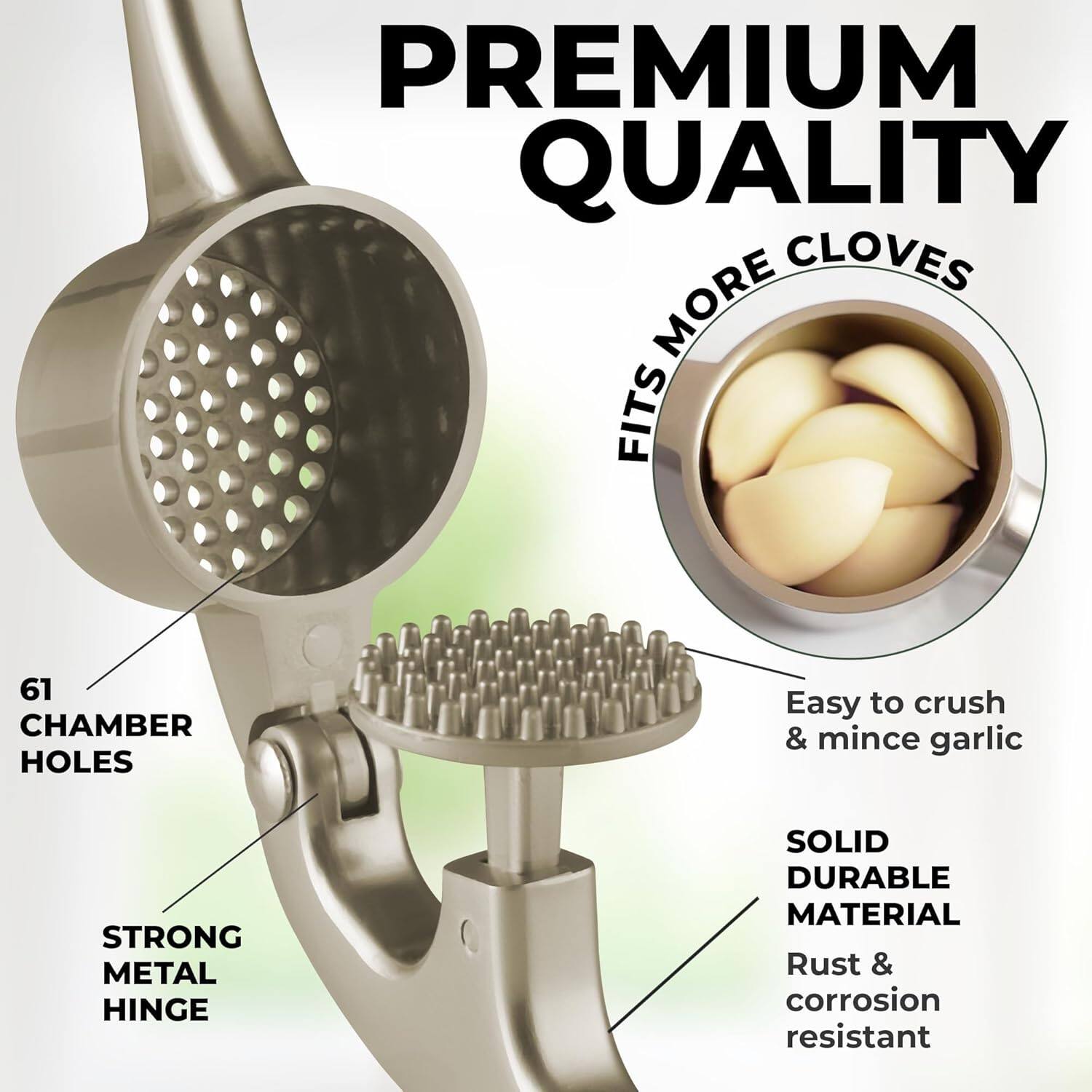 PREMIUM QUALITY

FITS MORE CLOVES

61 CHAMBER HOLES

STRONG METAL HINGE

Easy to crush & mince garlic

SOLID DURABLE MATERIAL

Rust & corrosion resistant