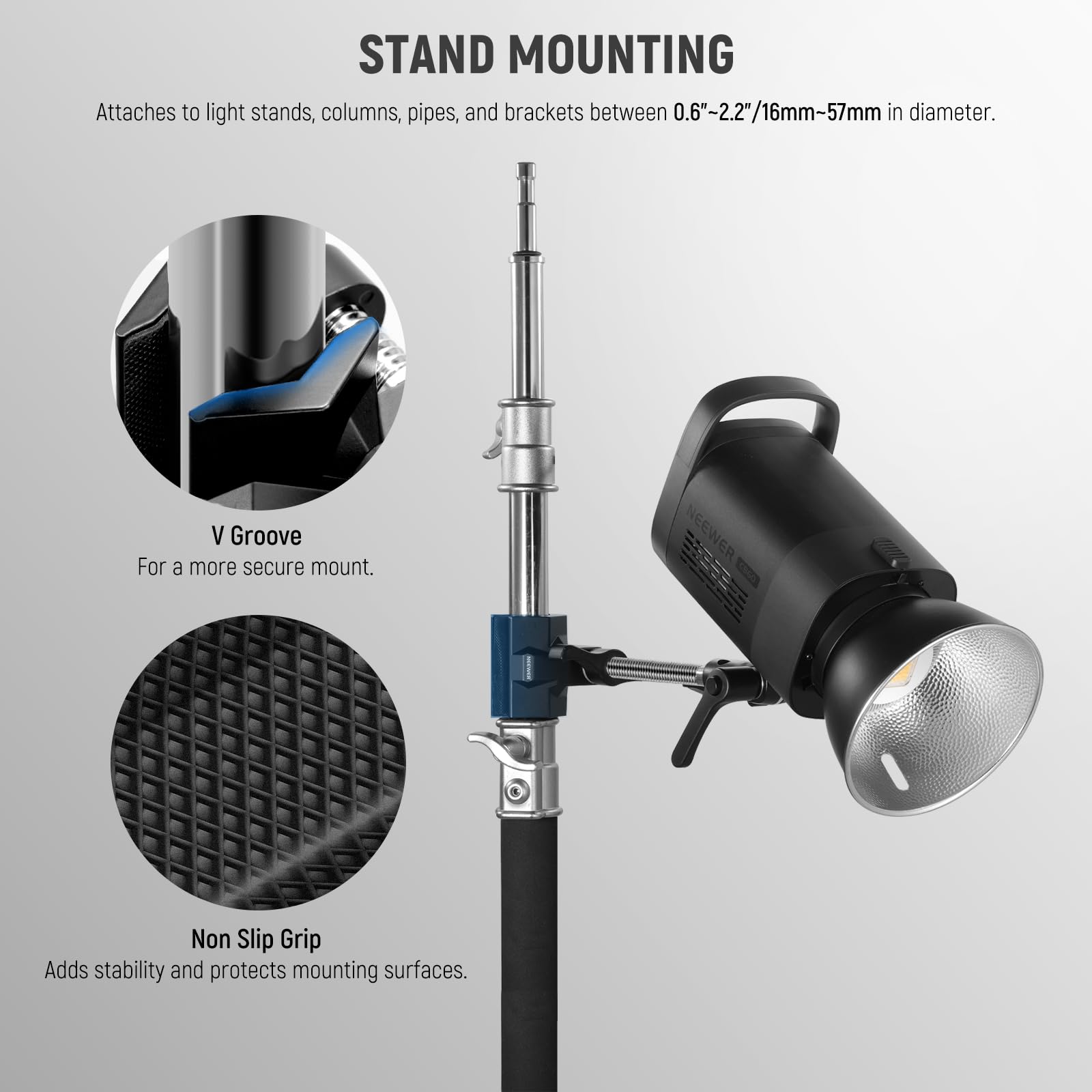 STAND MOUNTING  
Attaches to light stands, columns, pipes, and brackets between 0.6"-2.2"/16mm-57mm in diameter.  

V Groove  
For a more secure mount.  

NEEWER Non Slip Grip  
Adds stability and protects mounting surfaces.