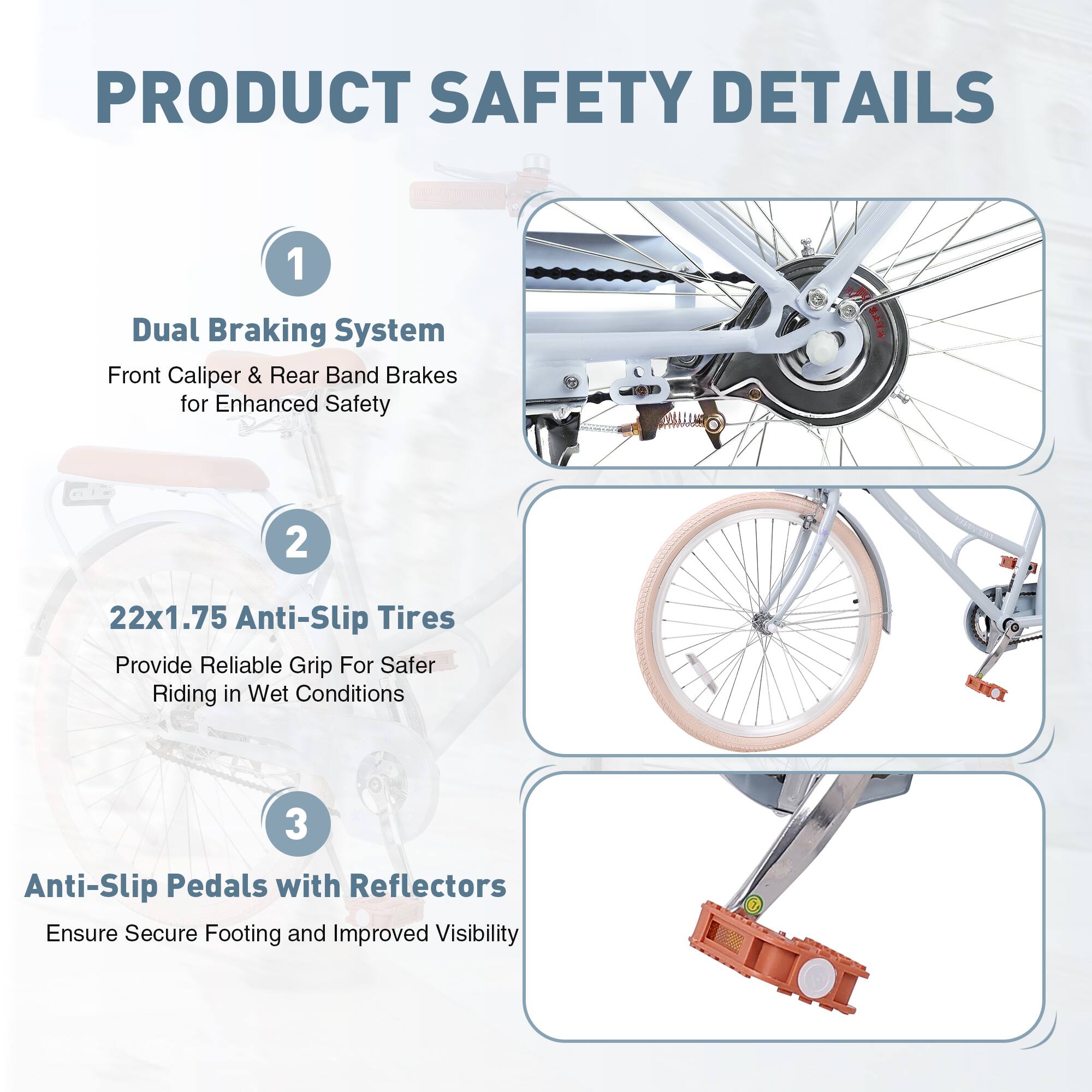 PRODUCT SAFETY DETAILS

1. Dual Braking System  
   Front Caliper & Rear Band Brakes for Enhanced Safety

2. 22x1.75 Anti-Slip Tires  
   Provide Reliable Grip For Safer Riding in Wet Conditions

3. Anti-Slip Pedals with Reflectors  
   Ensure Secure Footing and Improved Visibility