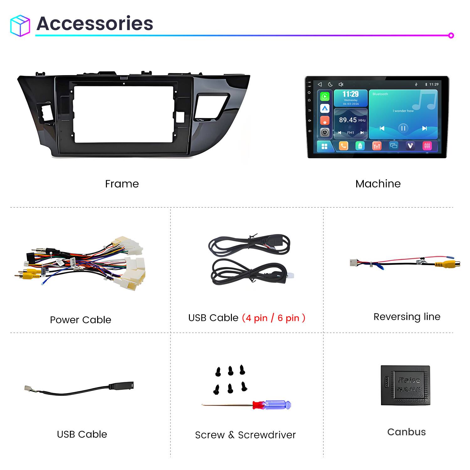 Accessories

11:29 Wednesday 04-03-2026

Bluetooth

I wonder how

89.45 MHz FM1

Frame

Machine

Power Cable

USB Cable (4 pin / 6 pin)

Reversing line

USB Cable

Screw & Screwdriver

Canbus