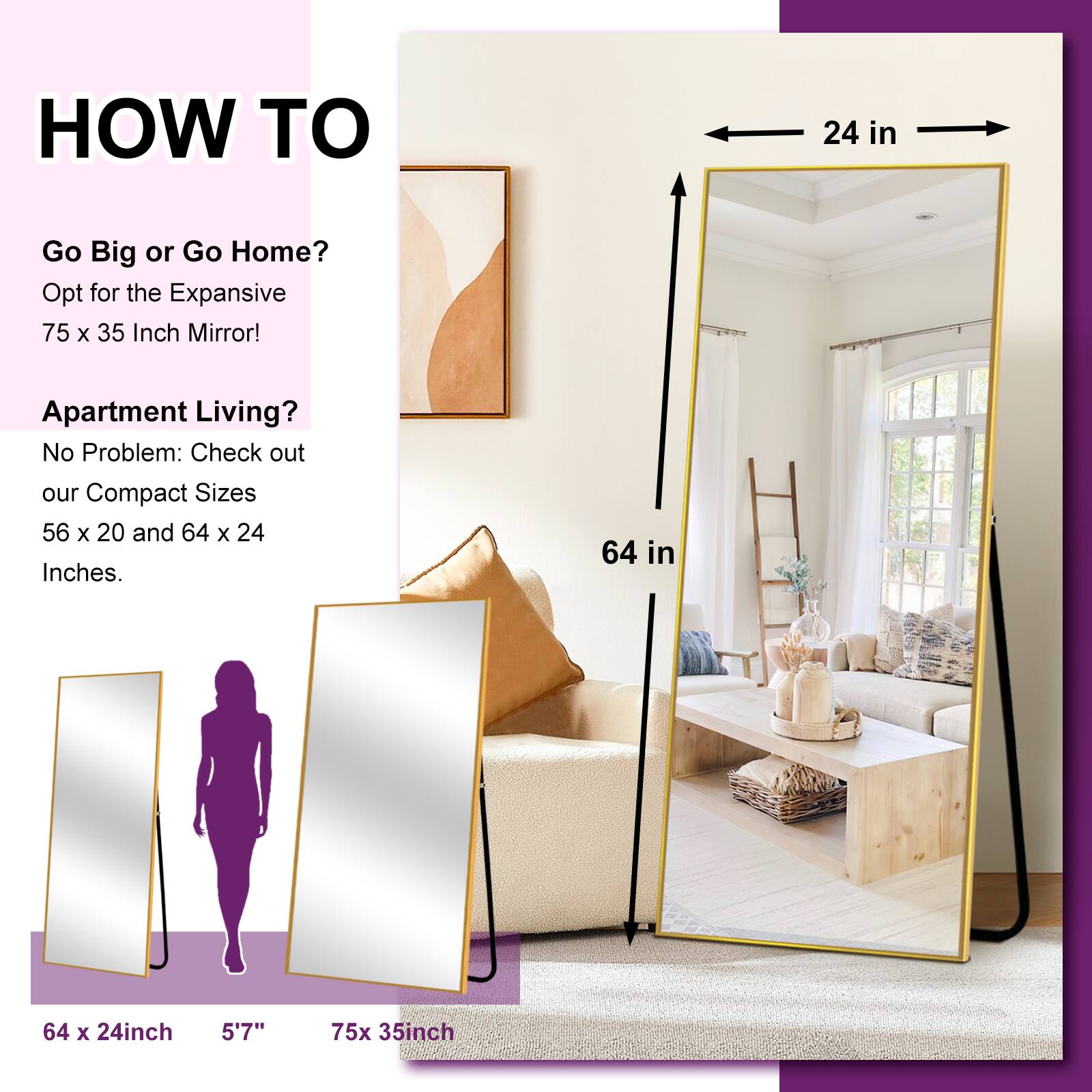 HOW TO

Go Big or Go Home?
Opt for the Expansive 75 x 35 Inch Mirror!

Apartment Living?
No Problem: Check out our Compact Sizes 56 x 20 and 64 x 24 Inches.

64 x 24 inch
5'7"
75 x 35 inch