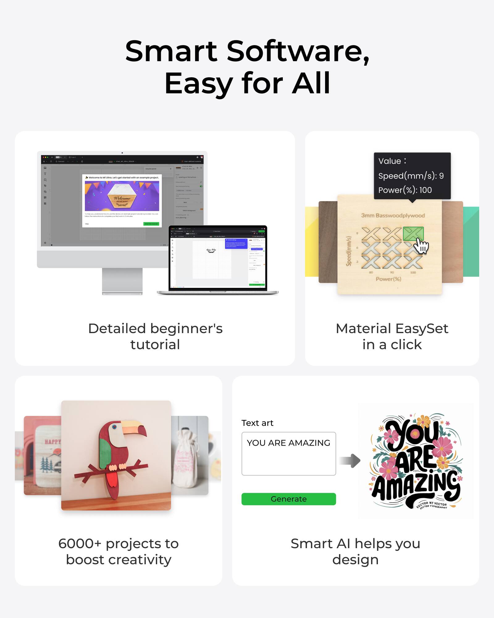 Smart Software, Easy for All

- Detailed beginner's tutorial
- Material EasySet in a click
- 6000+ projects to boost creativity
- Smart AI helps you design

Value: Speed(mm/s): 9 Power(%): 100

3mm Basswood plywood

Text art
YOU ARE AMAZING
Generate