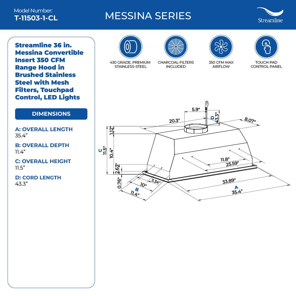 Model Number: T-11503-1-CL
MESSINA SERIES
Streamline
Streamline 36 in. Messina Convertible Insert 350 CFM Range Hood in Brushed Stainless Steel with Mesh Filters, Touchpad Control, LED Lights
430 GRADE, PREMIUM CHARCOAL FILTERS STAINLESS-STEEL INCLUDED
350 CFM MAX AIRFLOW
TOUCH PAD CONTROL PANEL
DIMENSIONS
A: OVERALL LENGTH 35.4"
B: OVERALL DEPTH 11.4"
C: OVERALL HEIGHT 11.5"
D: CORD LENGTH 43.3"