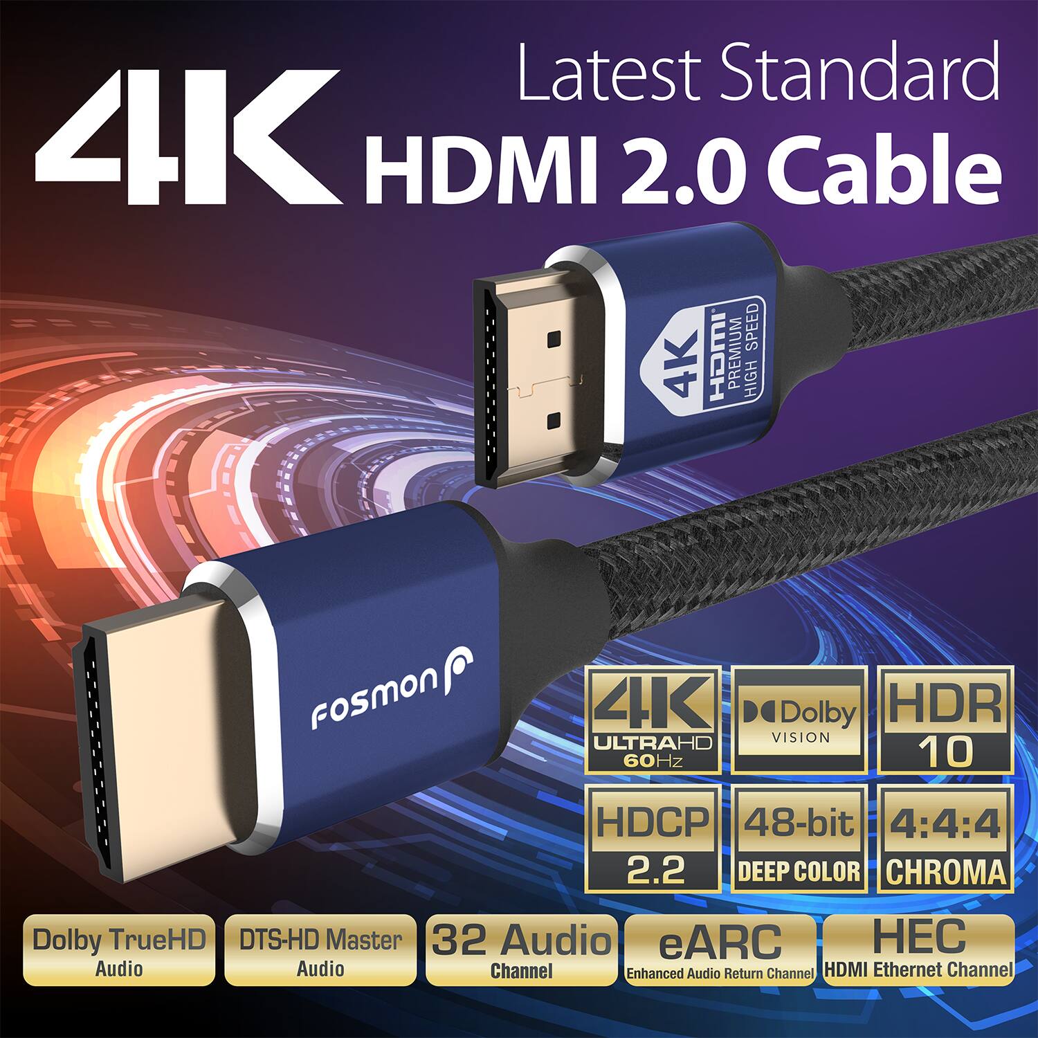 Latest Standard 4K HDMI 2.0 Cable
SPEED 4K HDMI PREMIUM HIGH
Fosmon 4K ULTRAHD 60Hz
Dolby HDR VISION 10
HDCP 2.2
48-bit DEEP COLOR CHROMA
Dolby TrueHD DTS-HD Master
32 Audio
eARC Audio Channel
Enhanced Audio Return Channel
HDMI Ethernet Channel