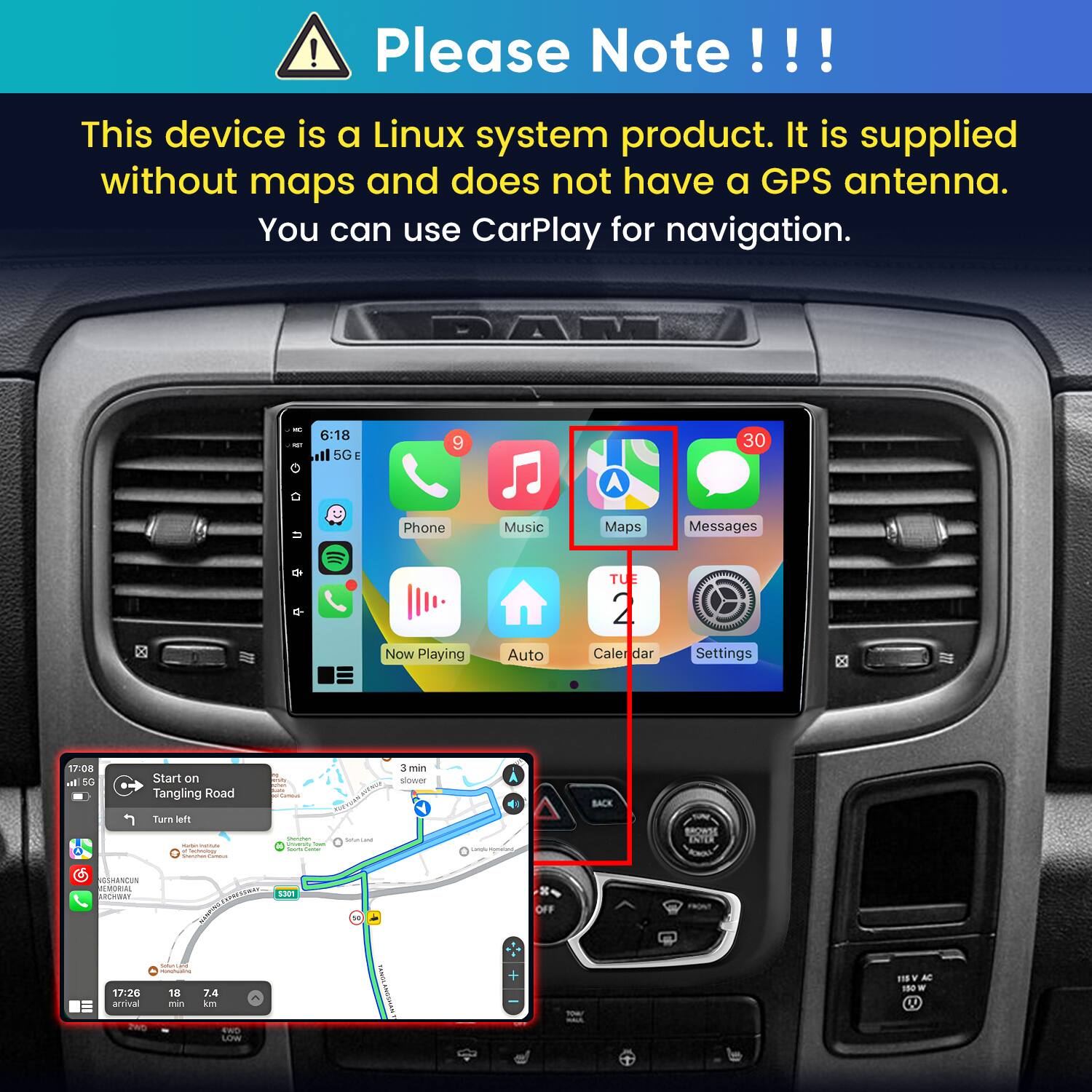 Please Note!!!

This device is a Linux system product. It is supplied without maps and does not have a GPS antenna. You can use CarPlay for navigation.

PART

6:18 5GE

9

30

Phone Now Playing
Music Auto
Maps TUE Caler dar
Messages  Settings

17:08 In 5G
Start on Tangling Road Turn left - MEME deply Comment
Shervten  Trans unsert
SNADAI
3 min slower
A Langle MINICAL
BACK
BROWSE ENTER
GSHANCUN REMORIAL ARCHWAY
SPRESSWAY S301

10
OFF

SodunCenCiancial  17:26 18 7.4 arrival min km 2WD GWA LOW
FAMISA
YOU!
115 V AC 150 W