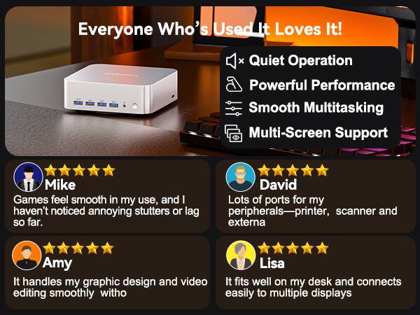 Everyone Who's Used It Loves It!  
x Quiet Operation  
Powerful Performance  
Smooth Multitasking  
Multi-Screen Support  

Mike  
Games feel smooth in my use, and I haven't noticed annoying stutters or lag so far.  

David  
Lots of ports for my peripherals—printer, scanner and externa  

Amy  
It handles my graphic design and video editing smoothly witho  

Lisa  
It fits well on my desk and connects easily to multiple displays