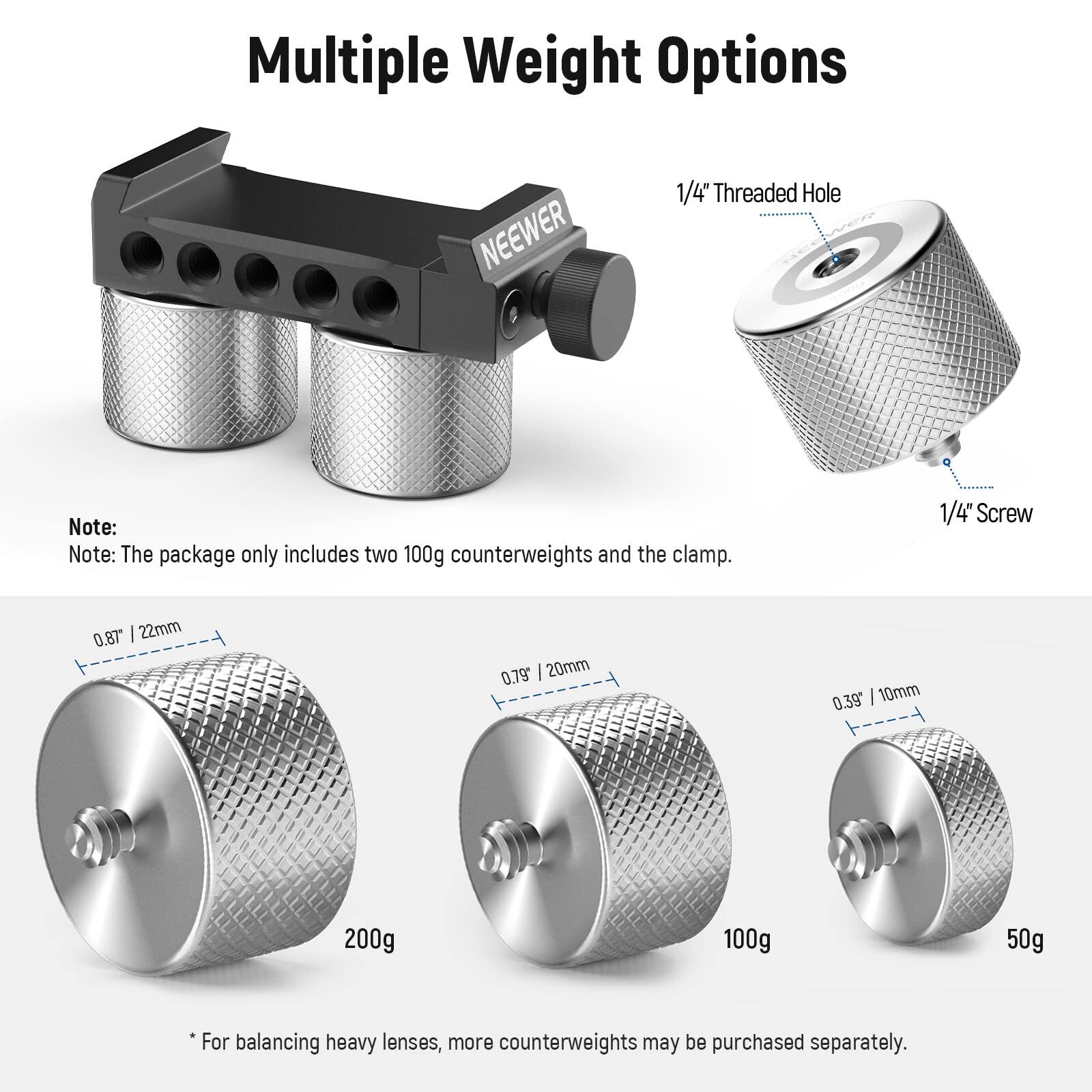 Multiple Weight Options

NEEWER

Note: The package only includes two 100g counterweights and the clamp.

1/4" Threaded Hole

1/4" Screw

0.87" | 22mm
0.79" | 20mm
0.39" | 10mm

200g
100g
50g

*For balancing heavy lenses, more counterweights may be purchased separately.