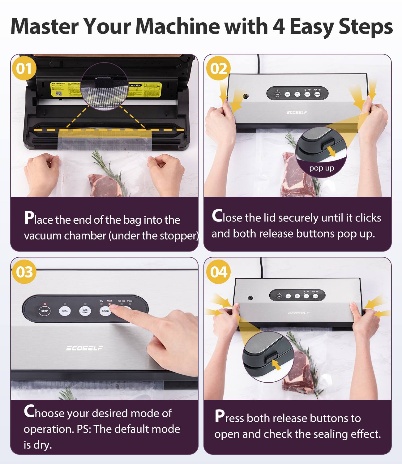 Master Your Machine with 4 Easy Steps

01  
Place the end of the bag into the vacuum chamber (under the stopper).

02  
Close the lid securely until it clicks and both release buttons pop up.

03  
Choose your desired mode of operation. PS: The default mode is dry.

04  
Press both release buttons to open and check the sealing effect.