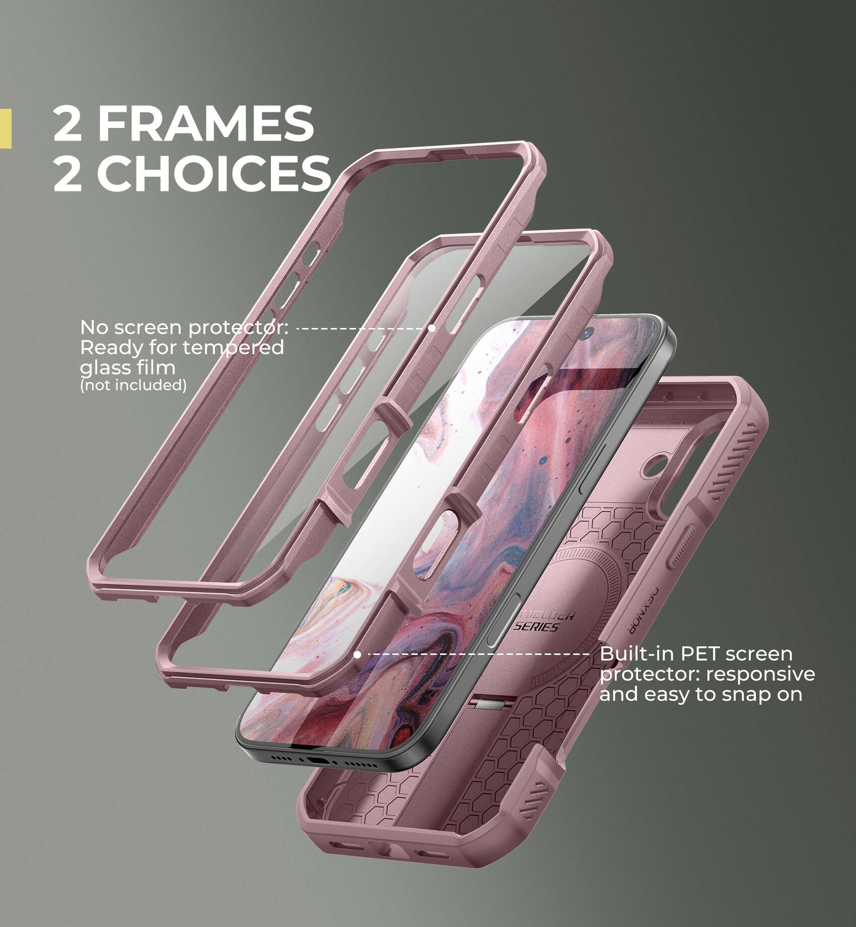 2 FRAMES 2 CHOICES

No screen protector: Ready for tempered glass film (not included)

Built-in PET screen protector: responsive and easy to snap on