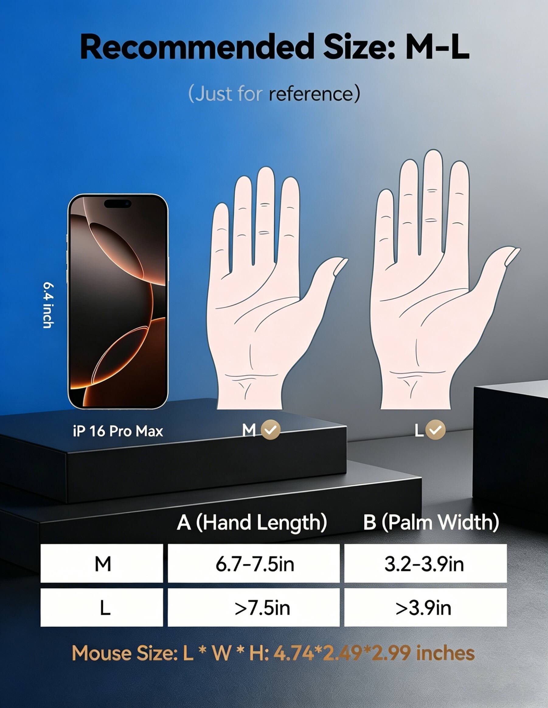 Recommended Size: M-L (Just for reference)

6.4 inch iP 16 Pro Max

A (Hand Length)  
M: 6.7-7.5in  
L: >7.5in

B (Palm Width)  
M: 3.2-3.9in  
L: >3.9in

Mouse Size: L * W * H: 4.74 * 2.49 * 2.99 inches