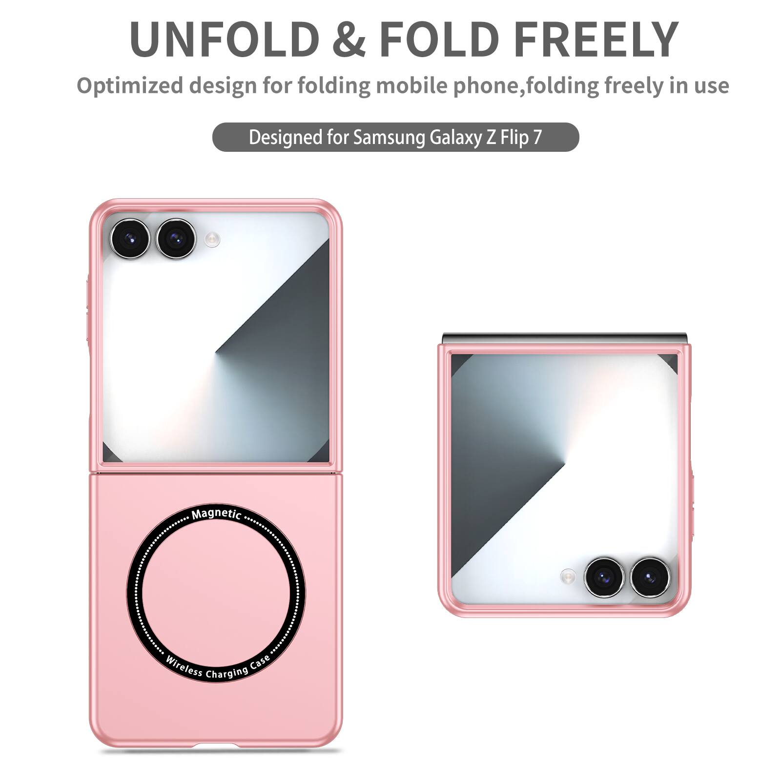 UNFOLD & FOLD FREELY  
Optimized design for folding mobile phone, folding freely in use  
Designed for Samsung Galaxy Z Flip 7  
Magnetic Wireless Charging Case