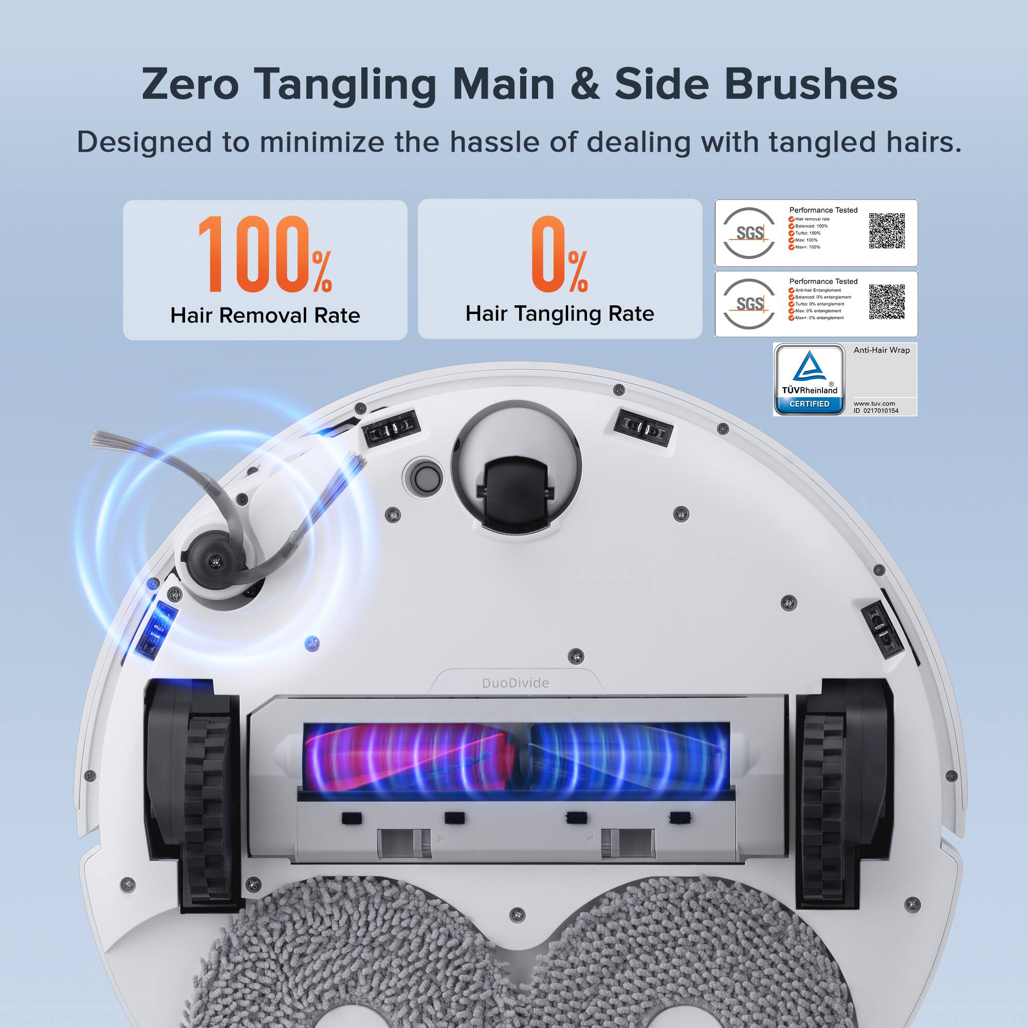 Zero Tangling Main & Side Brushes  
Designed to minimize the hassle of dealing with tangled hairs.  

100% Hair Removal Rate  
0% Hair Tangling Rate  

SGS Performance Tested  
SGS Performance Tested  

Anti-Hair Wrap  

TÜV Rheinland CERTIFIED  

DuoDivide