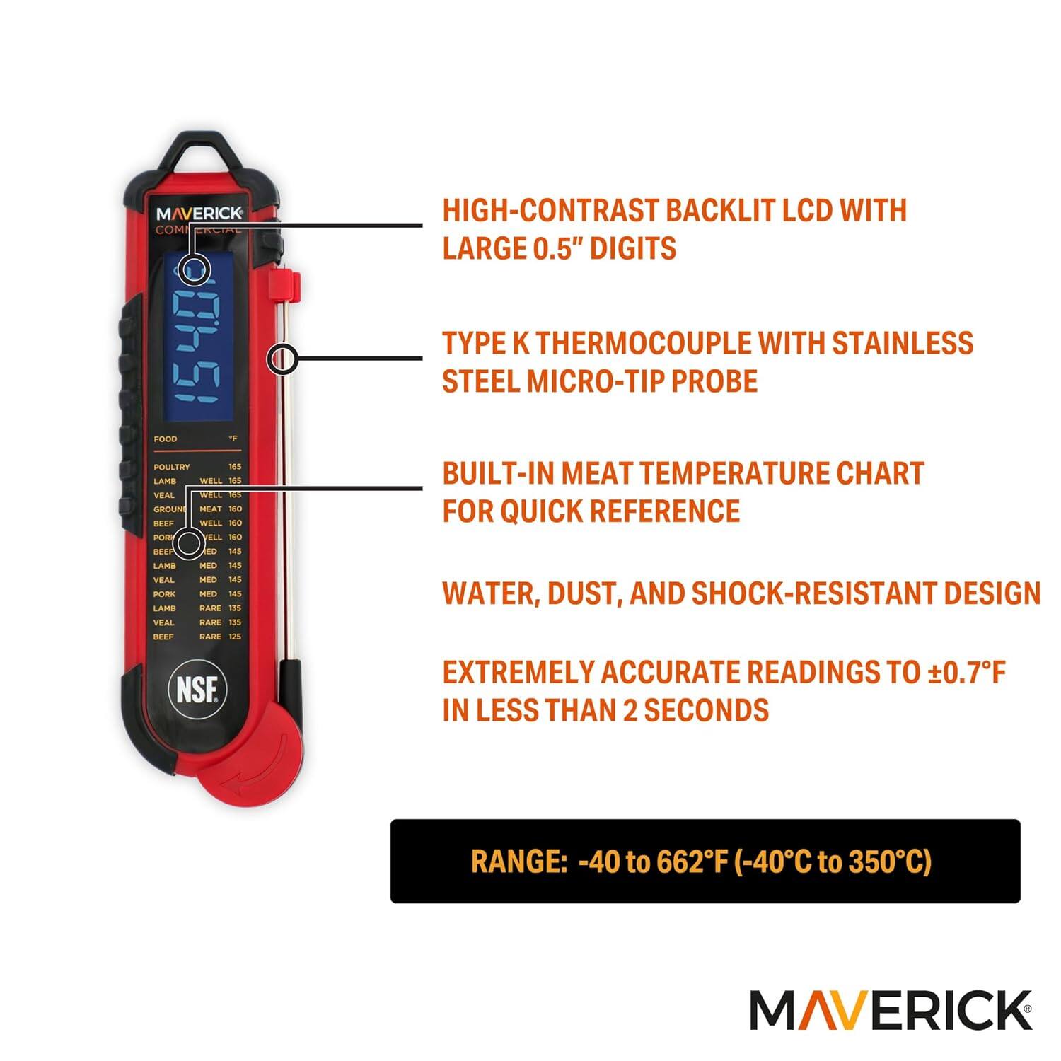 MAVERICK COM 1540

FOOD Poultry Well 165  
Lamb Well 160  
Veal Well 160  
Ground Meat 160  
Beef Rare 145  
Lamb Rare 145  
Veal Rare 135  
Beef Medium 145  
Pork Medium 145  
Lamb Medium 145  
Veal Medium 145  
Beef Well 155  
Pork Well 160  
Lamb Well 160  
Veal Well 160  
Beef Well Done 165  
Pork Well Done 165  
Lamb Well Done 165  
Veal Well Done 165  

HIGH-CONTRAST BACKLIT LCD WITH 0.5" DIGITS  
TYPE K THERMOCOUPLE WITH STAINLESS STEEL MICRO-TIP PROBE  
BUILT-IN MEAT TEMPERATURE CHART FOR QUICK REFERENCE  
WATER, DUST, AND SHOCK-RESISTANT DESIGN  
EXTREMELY ACCURATE READINGS TO ±0.7°F IN LESS THAN 2 SECONDS  
