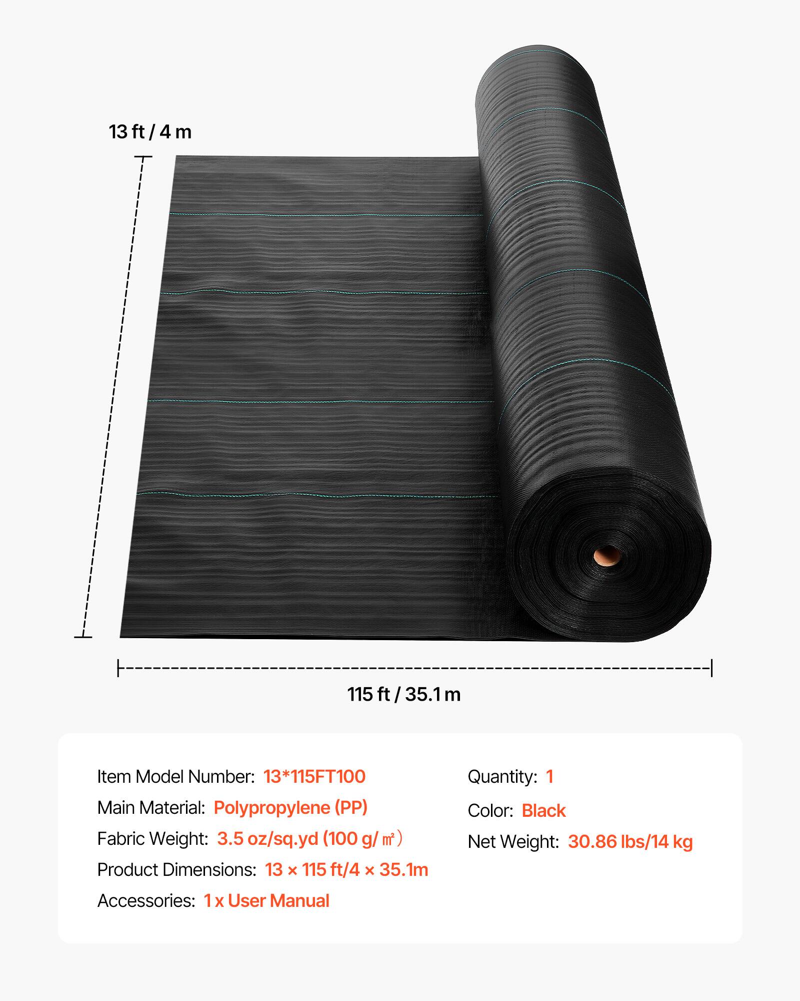 13 ft/4 m  
115 ft/35.1 m  

Item Model Number: 13*115FT100  
Main Material: Polypropylene (PP)  
Fabric Weight: 3.5 oz/sq.yd (100 g/m²)  
Product Dimensions: 13 x 115 ft/4 x 35.1 m  
Accessories: 1 x User Manual  
Quantity: 1  
Color: Black  
Net Weight: 30.86 lbs/14 kg