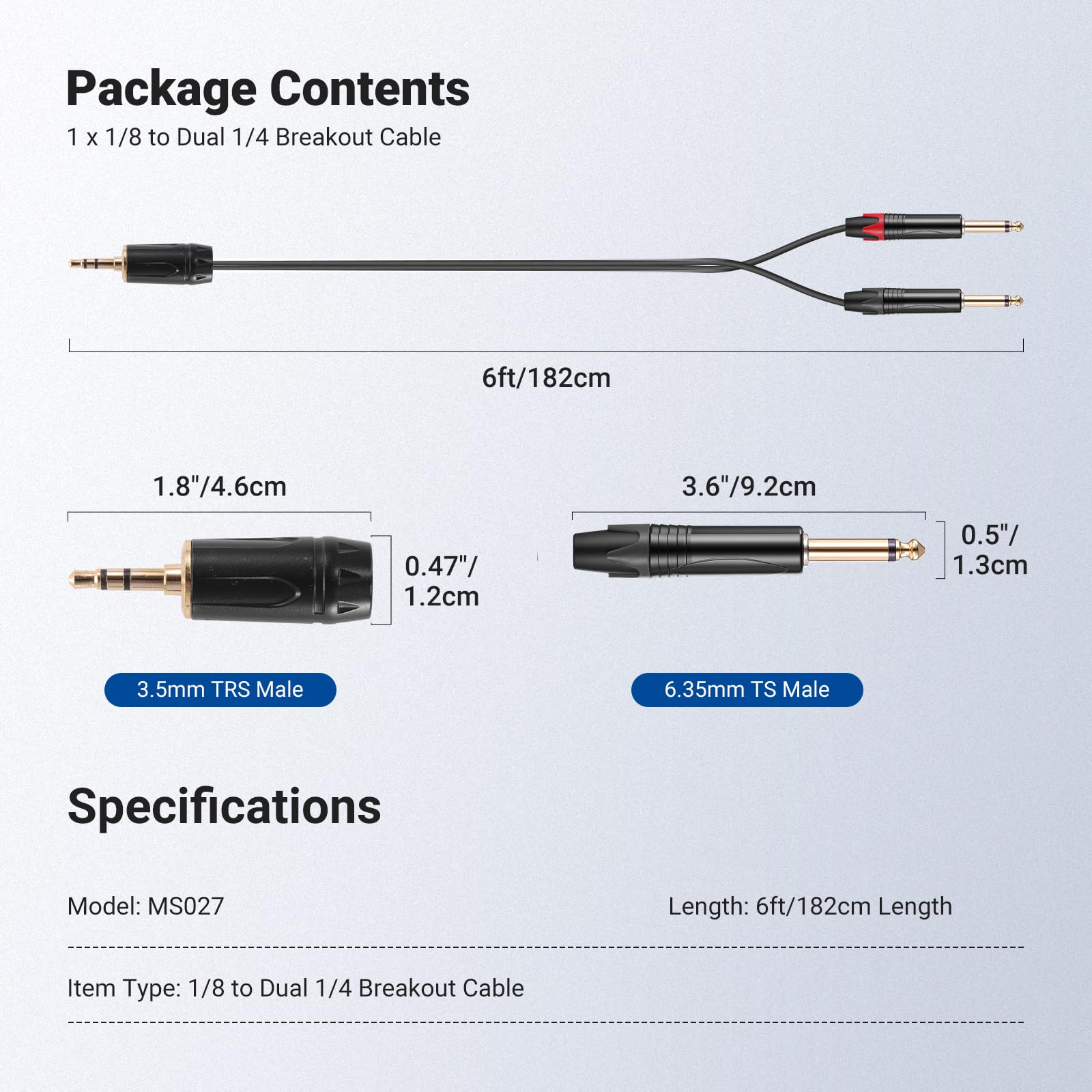 Package Contents  
1 x 1/8 to Dual 1/4 Breakout Cable  
6ft/182cm  
1.8"/4.6cm  
3.6"/9.2cm  
0.47"/1.2cm  
0.5"/1.3cm  
3.5mm TRS Male  
6.35mm TS Male  

Specifications  
Model: MS027  
Length: 6ft/182cm  
Item Type: 1/8 to Dual 1/4 Breakout Cable