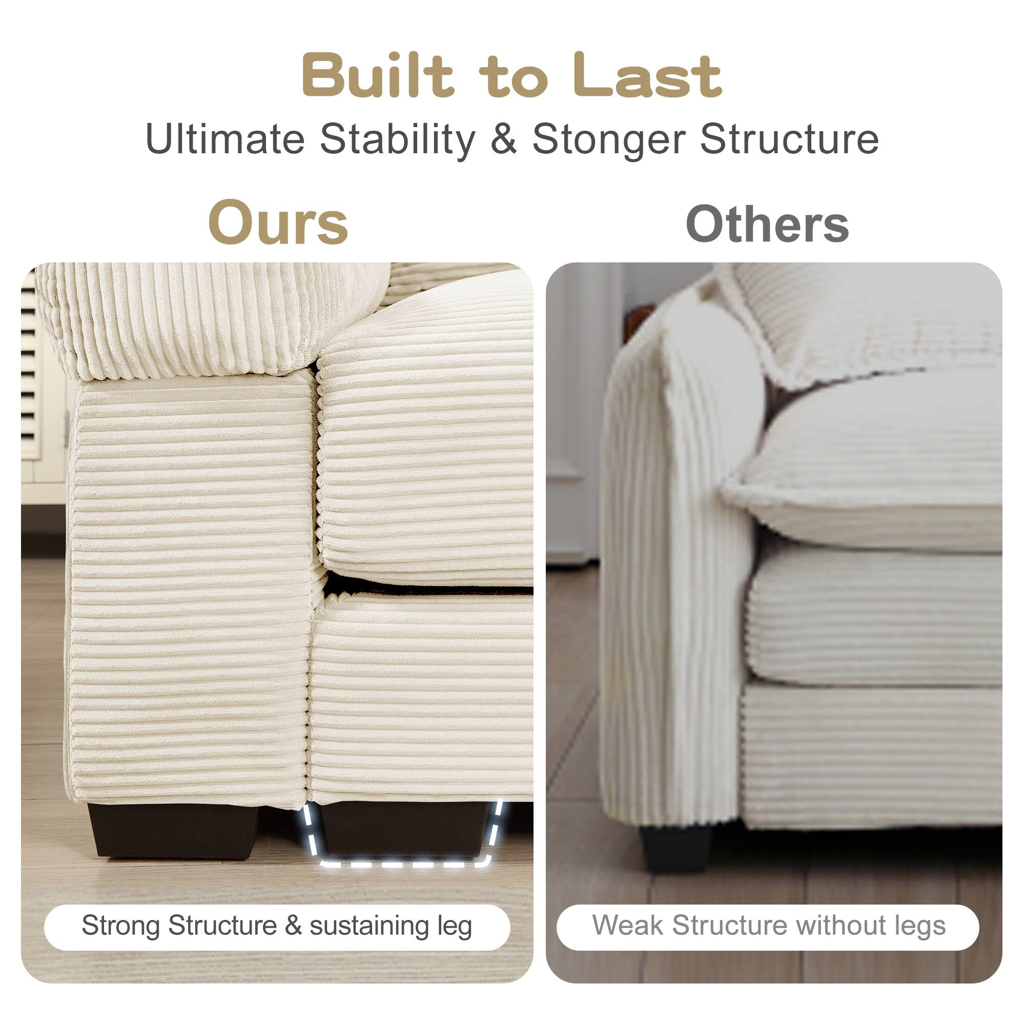 Built to Last  
Ultimate Stability & Stronger Structure  

Ours  
Strong Structure & sustaining leg  

Others  
Weak Structure without legs