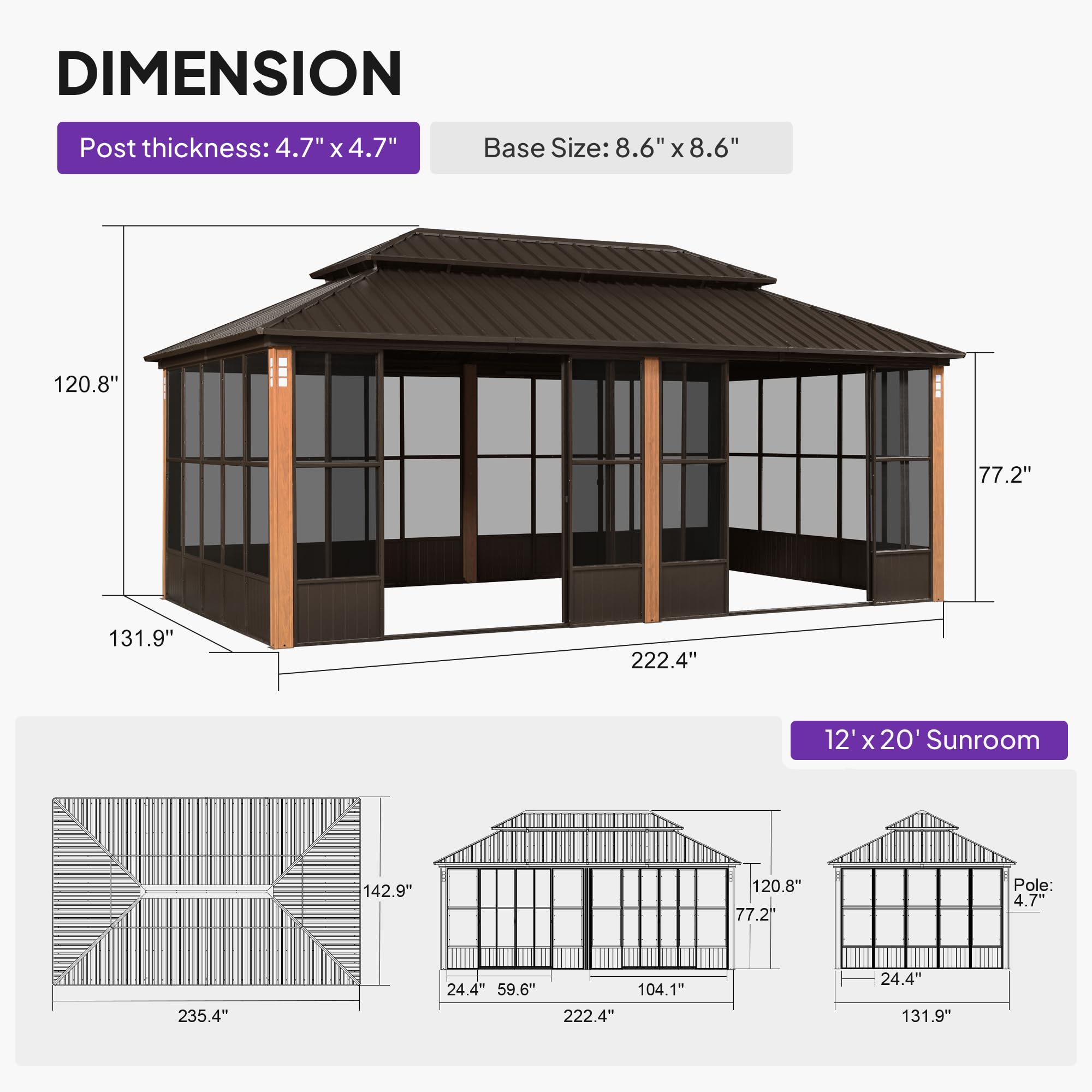 DIMENSION  
Post thickness: 4.7" x 4.7"  
Base Size: 8.6" x 8.6"  

120.8"  
77.2"  
131.9"  
222.4"  
12' x 20' Sunroom  
142.9"  
120.8"  
77.2"  
Pole: 4.7"  
235.4"  
24.4"  
59.6"  
104.1"  
222.4"  
24.4"  
131.9"