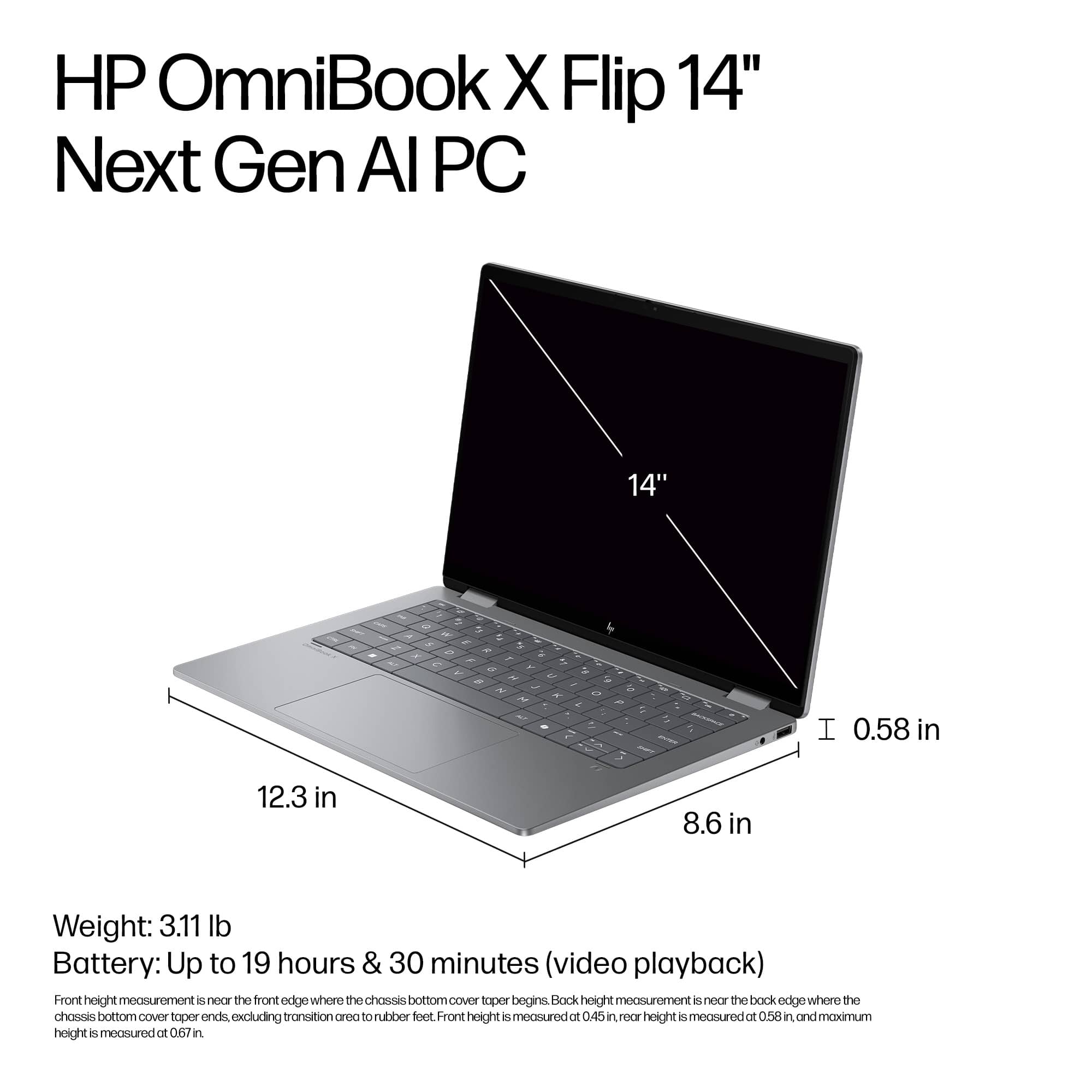 HP OmniBook X Flip 14" Next Gen Al PC 14" a - " - a I 0.58 in 12.3 in 8.6 in Weight: 3.11 lb Battery: Up to 19 hours & 30 minutes (video playback) Front height measurement: the front edge where the chassis bottom cover begins. Back height measurement: the back edge where the chassis bottom cover tapers ends excluding transition area to upper foot Front height is measured at 0.45 in, and noor height is measured at 0.58 in, and maximum height is measured at 0.67 in.