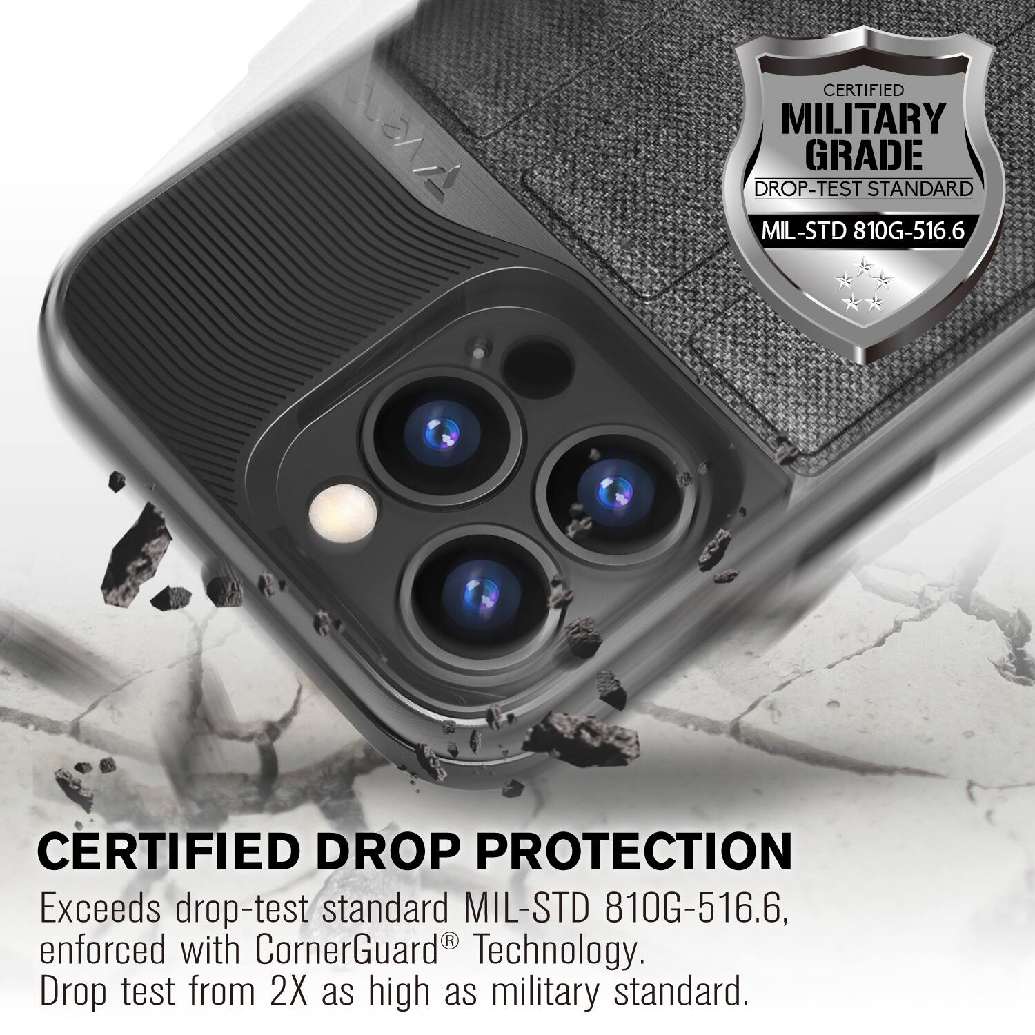 CERTIFIED MILITARY GRADE DROP-TEST STANDARD MIL-STD 810G-516.6
CERTIFIED DROP PROTECTION
Exceeds drop-test standard MIL-STD 810G-516.6, enforced with CornerGuard Technology. Drop test from 2X as high as military standard.