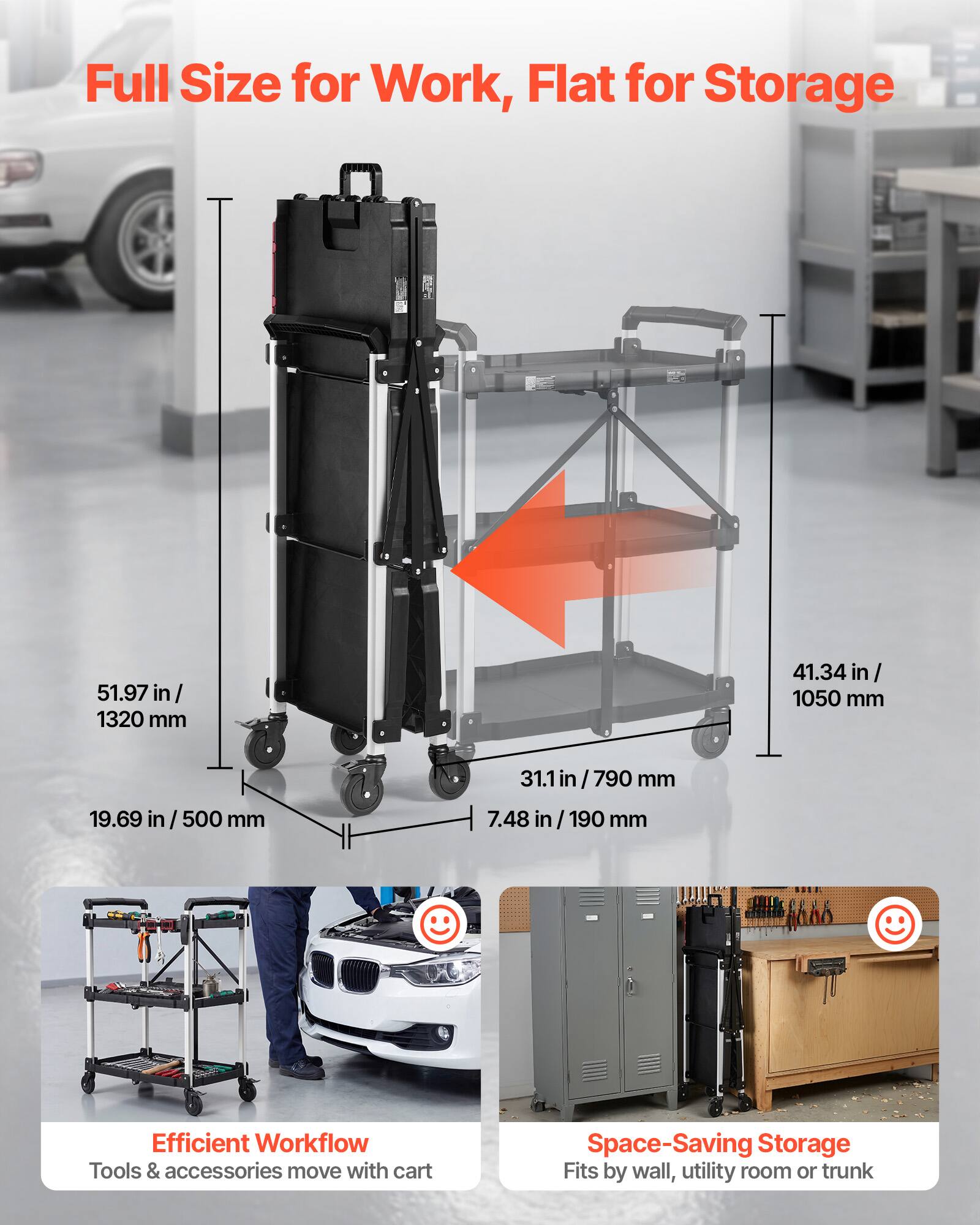 Full Size for Work, Flat for Storage

51.97 in / 1320 mm
41.34 in / 1050 mm
31.1 in / 790 mm
19.69 in / 500 mm
7.48 in / 190 mm

Efficient Workflow
Tools & accessories move with cart

Space-Saving Storage
Fits by wall, utility room or trunk