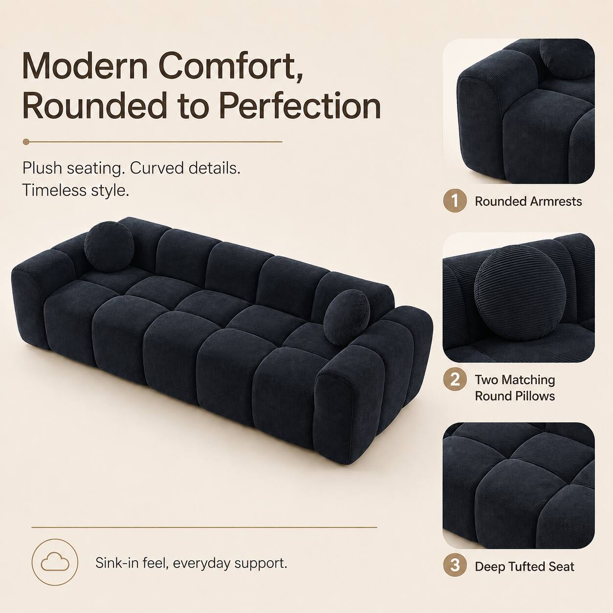 Modern Comfort, Rounded to Perfection

Plush seating. Curved details. Timeless style.

1. Rounded Armrests
2. Two Matching Round Pillows
3. Deep Tufted Seat

Sink-in feel, everyday support.