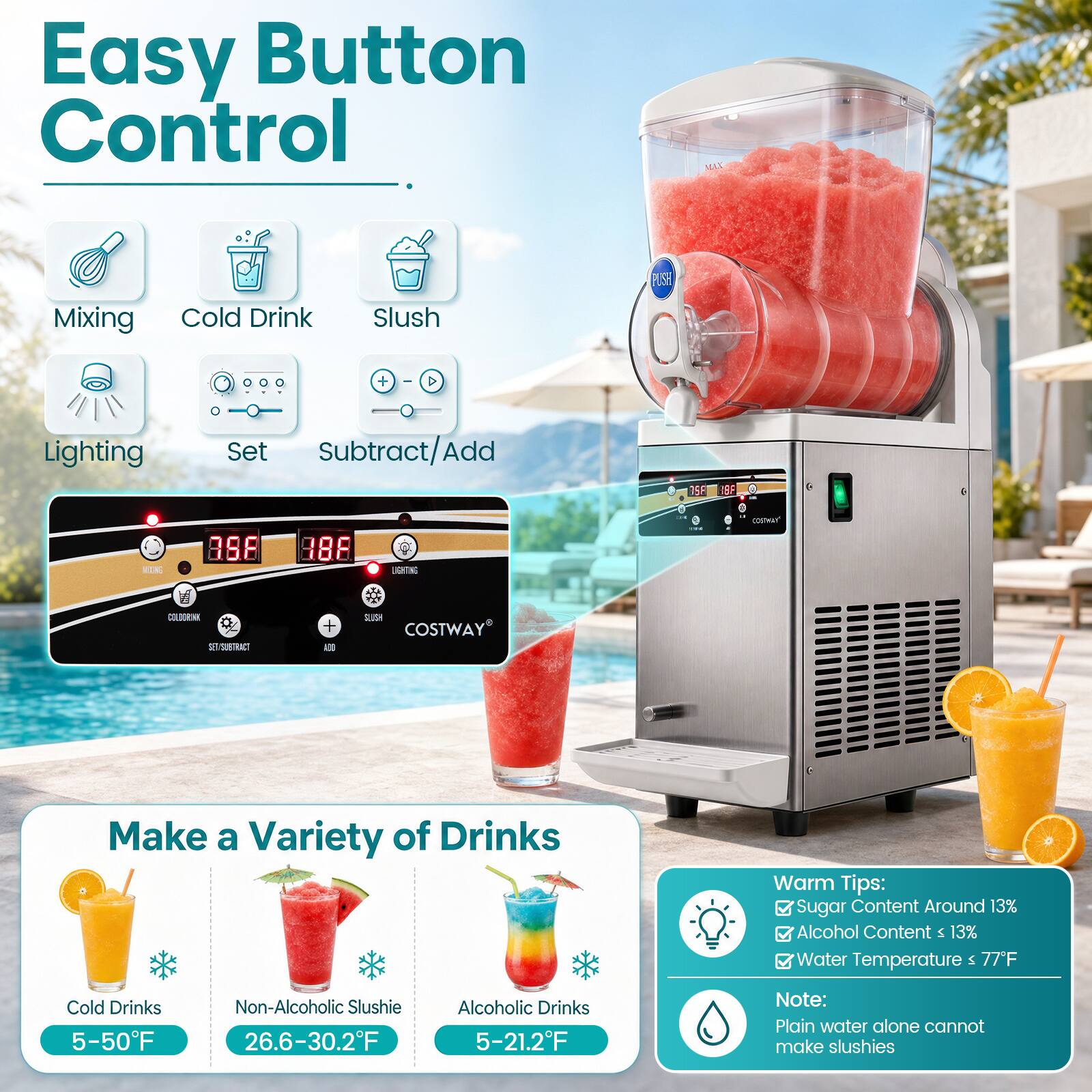 Easy Button Control

Mixing
Cold Drink
Slush
Lighting
Set Subtract/Add

35F
8F
MIXING
3.8
186
LIGHTING

Make a Variety of Drinks

Cold Drinks 5-50F
Non-Alcoholic Slushie 26.6-30.2F
Alcoholic Drinks 5-21.2F

Warm Tips:
Sugar Content Around 13%
Alcohol Content 13%
Water Temperature 77F

Note:
Plain water alone cannot make slushies