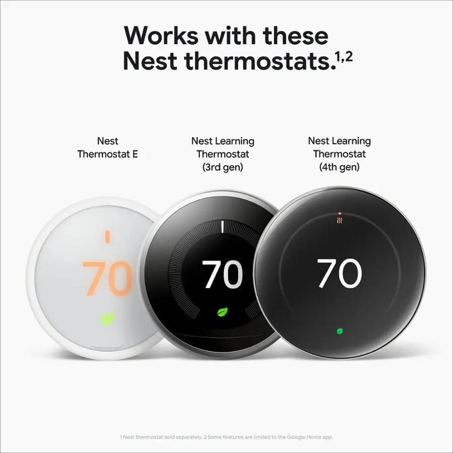 Works with these Nest thermostats:

1. Nest Thermostat E
2. Nest Learning Thermostat (3rd gen)
3. Nest Learning Thermostat (4th gen)

$55
70
70
70
0

* Nest thermostat sold separately.
* Some features are limited to the Google Home app.
