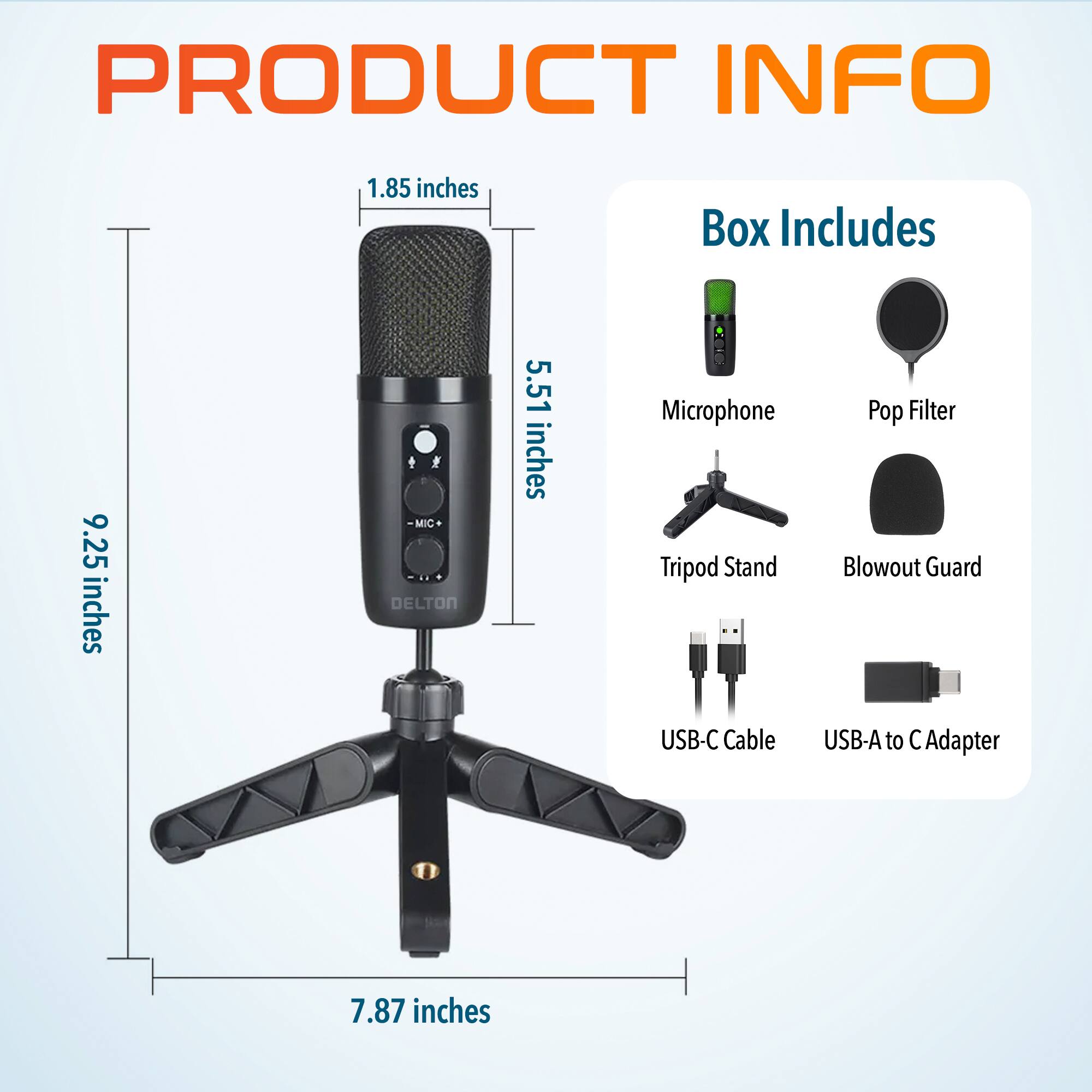 PRODUCT INFO

Box Includes
Microphone
Pop Filter
Tripod Stand
Blowout Guard
USB-C Cable
USB-A to C Adapter

1.85 inches
5.51 inches
9.25 inches
7.87 inches