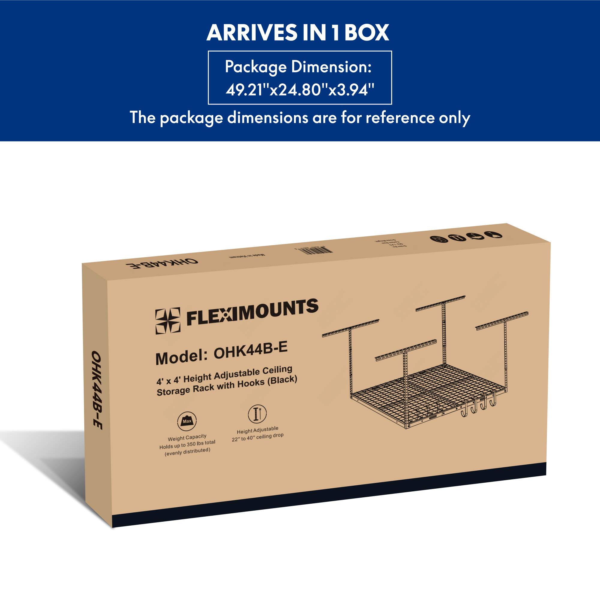 ARRIVES IN 1 BOX

Package Dimension: 49.21"x24.80"x3.94"

The package dimensions are for reference only

Model: OHK44B-E

4' x 4' Adjustable Ceiling Storage Rack with Hooks (Black)

Weight Capacity: Holds up to 350 lbs total (evenly distributed)

Height Adjustable: 22" to 40" ceiling drop