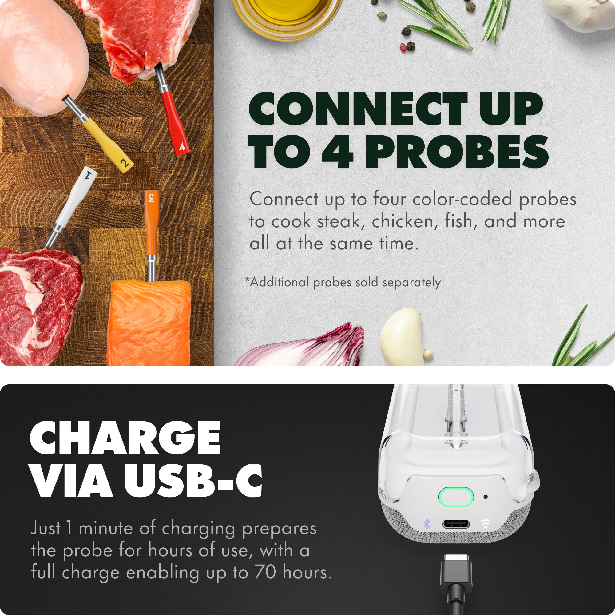 1. CONNECT UP TO 4 PROBES  
   Connect up to four color-coded probes to cook steak, chicken, fish, and more all at the same time.  
   *Additional probes sold separately  

2. CHARGE VIA USB-C  
   Just 1 minute of charging prepares the probe for hours of use, with a full charge enabling up to 70 hours.