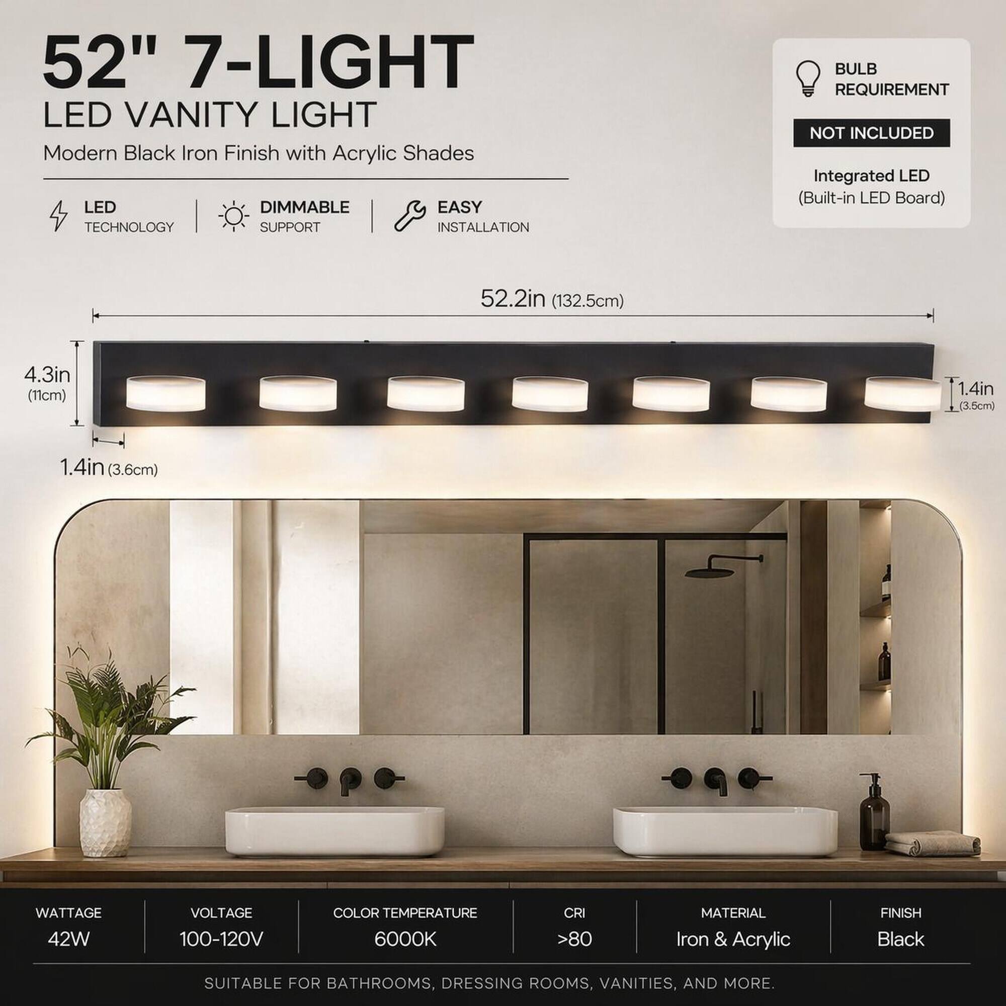 52" 7-LIGHT LED VANITY LIGHT  
Modern Black Iron Finish with Acrylic Shades  
LED TECHNOLOGY | DIMMABLE SUPPORT | EASY INSTALLATION  

BULB REQUIREMENT NOT INCLUDED  
Integrated LED (Built-in LED Board)  

52.2in (132.5cm)  
4.3in (11cm)  
1.4in (3.5cm)  
1.4in (3.6cm)  

WATTAGE 42W  
VOLTAGE 100-120V  
COLOR TEMPERATURE 6000K  
CRI >80  
MATERIAL Iron & Acrylic  
FINISH Black  

SUITABLE FOR BATHROOMS, DRESSING ROOMS, VANITIES, AND MORE.