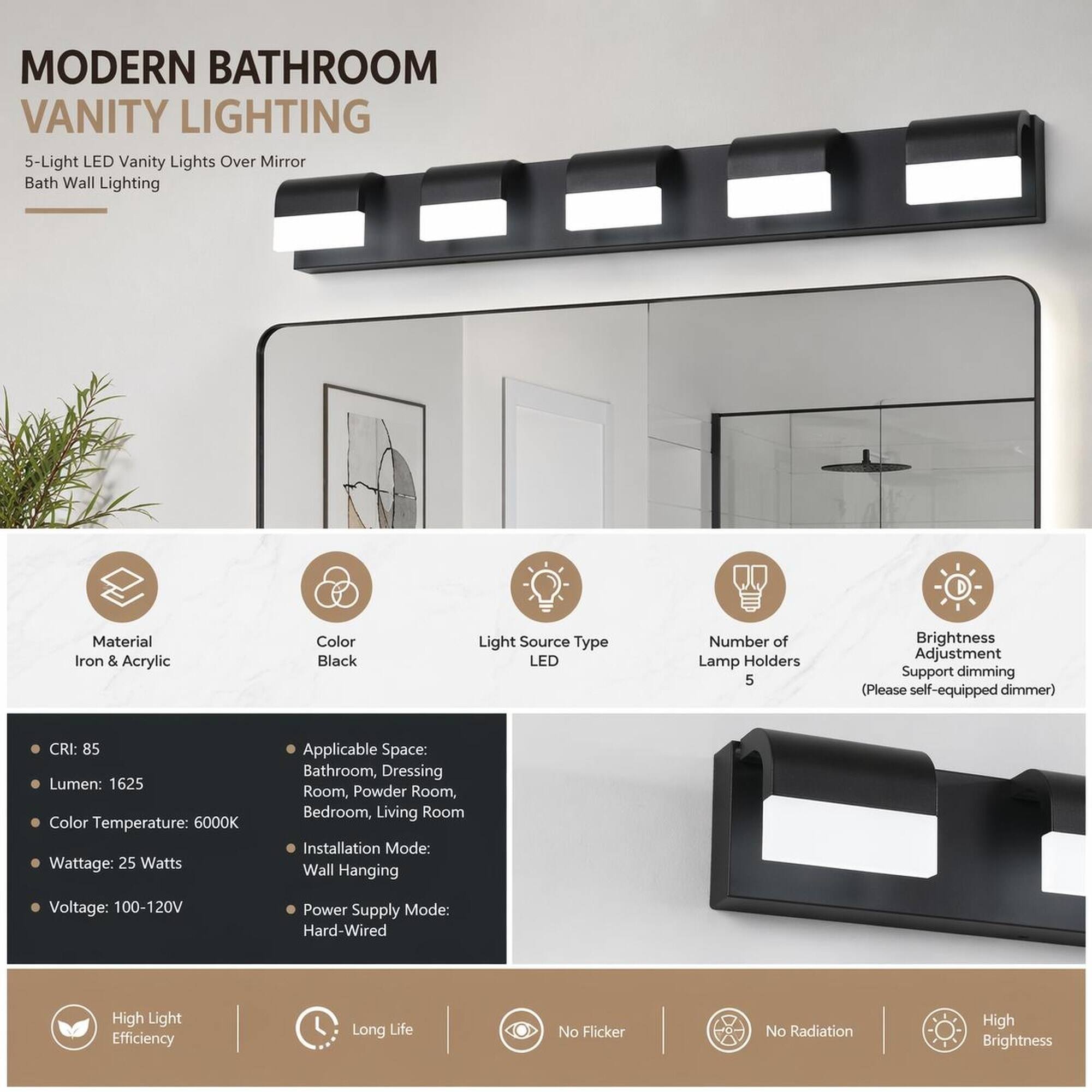 MODERN BATHROOM VANITY LIGHTING  
5-Light LED Vanity Lights Over Mirror Bath Wall Lighting

Material: Iron & Acrylic  
Color: Black  
Light Source Type: LED  
Number of Lamp Holders: 5  
Brightness Adjustment: Support dimming (Please self-equipped dimmer)  
CRI: 85  
Lumen: 1625  
Color Temperature: 6000K  
Wattage: 25 Watts  
Applicable Space: Bathroom, Dressing Room, Powder Room, Bedroom, Living Room  
Installation Mode: Wall Hanging  
Voltage: 100-120V  
Power Supply Mode: Hard-Wired  

High Light Efficiency  
Long Life  
No Flicker  
No Radiation  
High Brightness