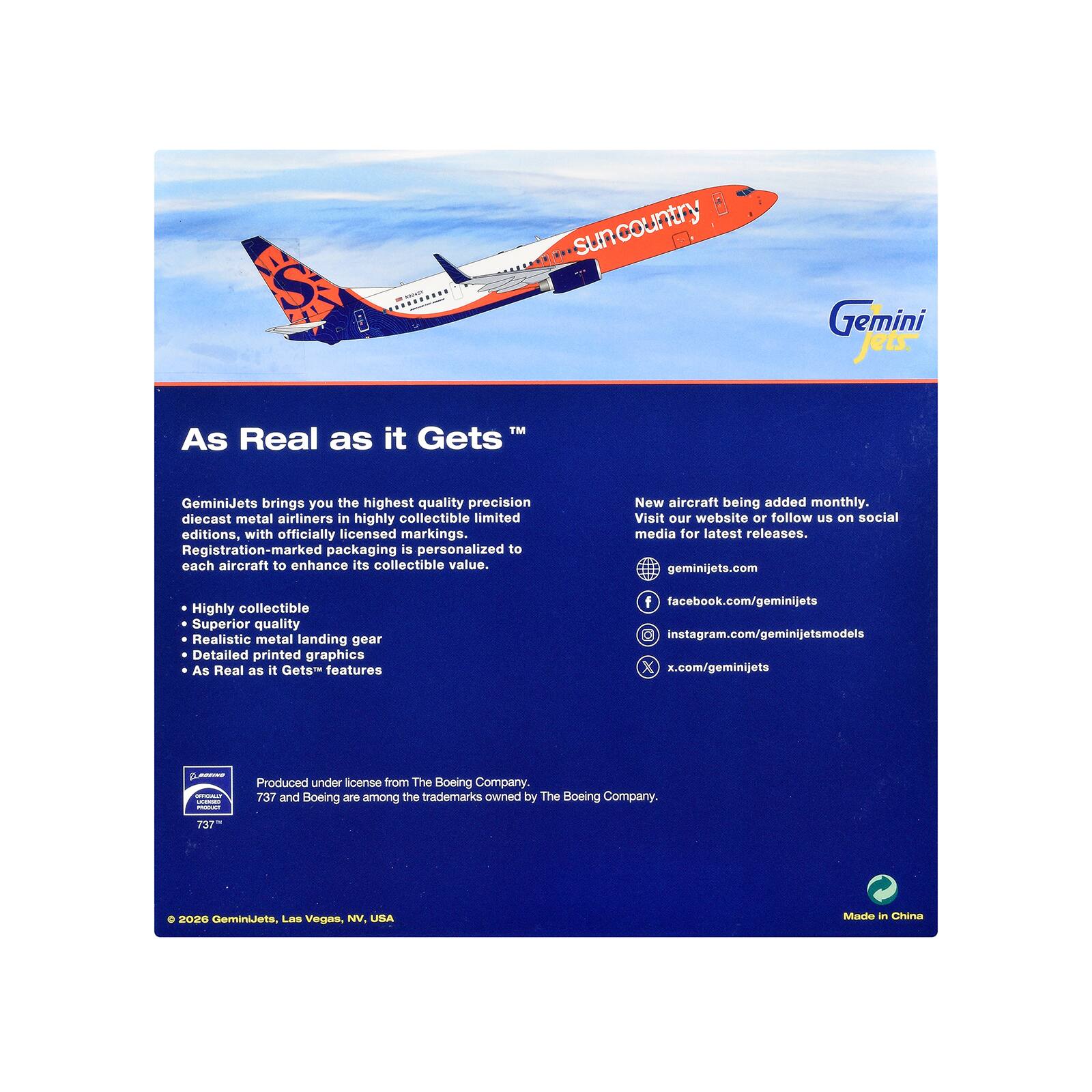 suncountry  
Gemini jets.  
As Real as it Gets  
GeminiJets brings you the highest quality precision diecast metal airliners in highly collectible limited editions, with officially licensed markings. Registration-marked packaging is personalized to each aircraft to enhance its collectible value.  
New aircraft being added monthly. Visit our website or follow us on social media for latest releases. geminijets.com  
Highly collectible Superior quality Realistic metal landing gear Detailed printed graphics As Real as it Gets features  
f facebook.com/geminijets instagram.com/geminijetsmodels x.com/geminijets  
BOXING STORY JOINER PRODUCT  
Produced under license from The Boeing Company. 737 and Boeing are among the trademarks owned by The Boeing Company.  
737  
2026 GeminiJets, Las Vegas, NV, USA  
Made in China