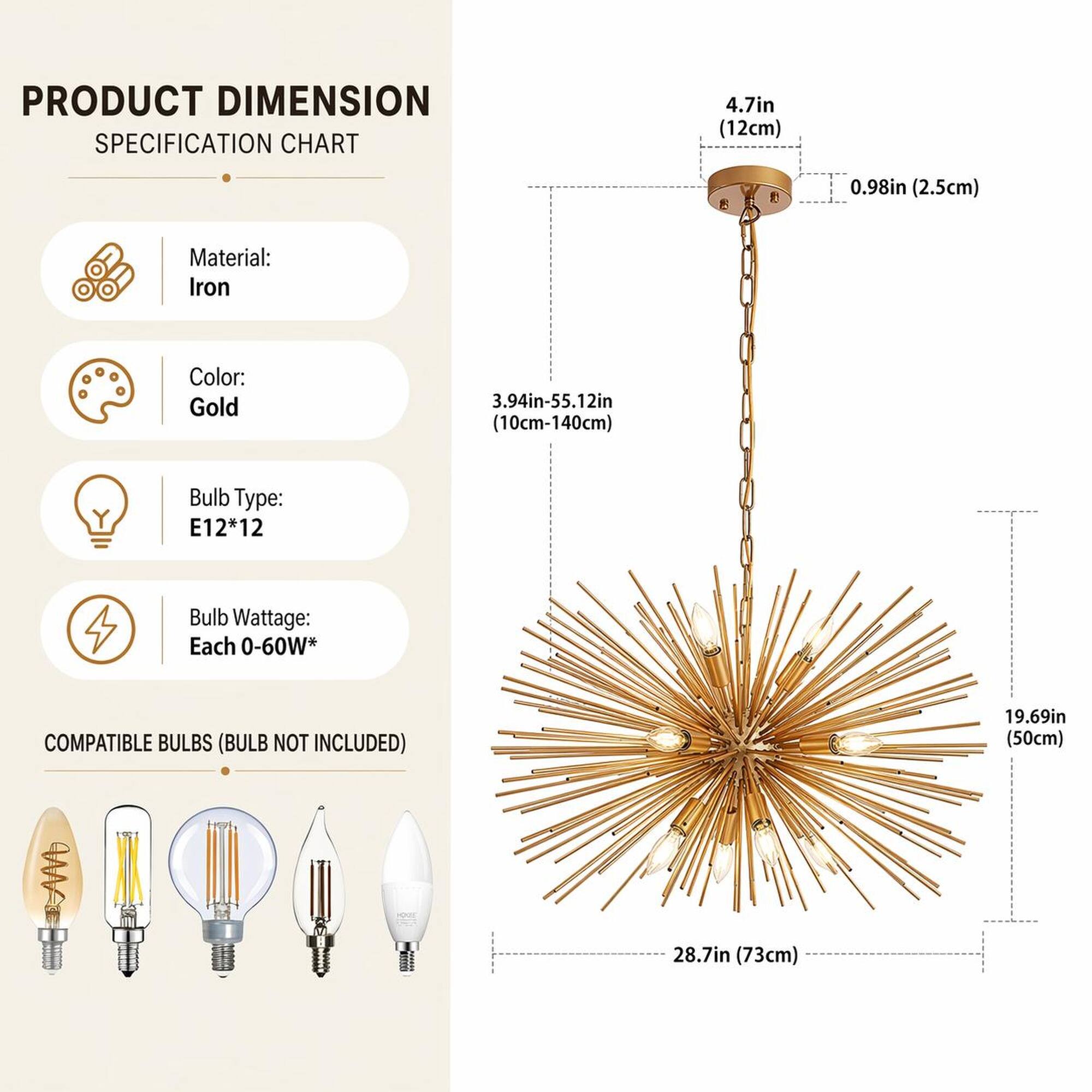 PRODUCT DIMENSION SPECIFICATION CHART

Material: Iron  
Color: Gold  
Bulb Type: E12*12  
Bulb Wattage: Each 0-60W*  

COMPATIBLE BULBS (BULB NOT INCLUDED)  

4.7in (12cm)  
0.98in (2.5cm)  
3.94in-55.12in (10cm-140cm)  
19.69in (50cm)  
28.7in (73cm)