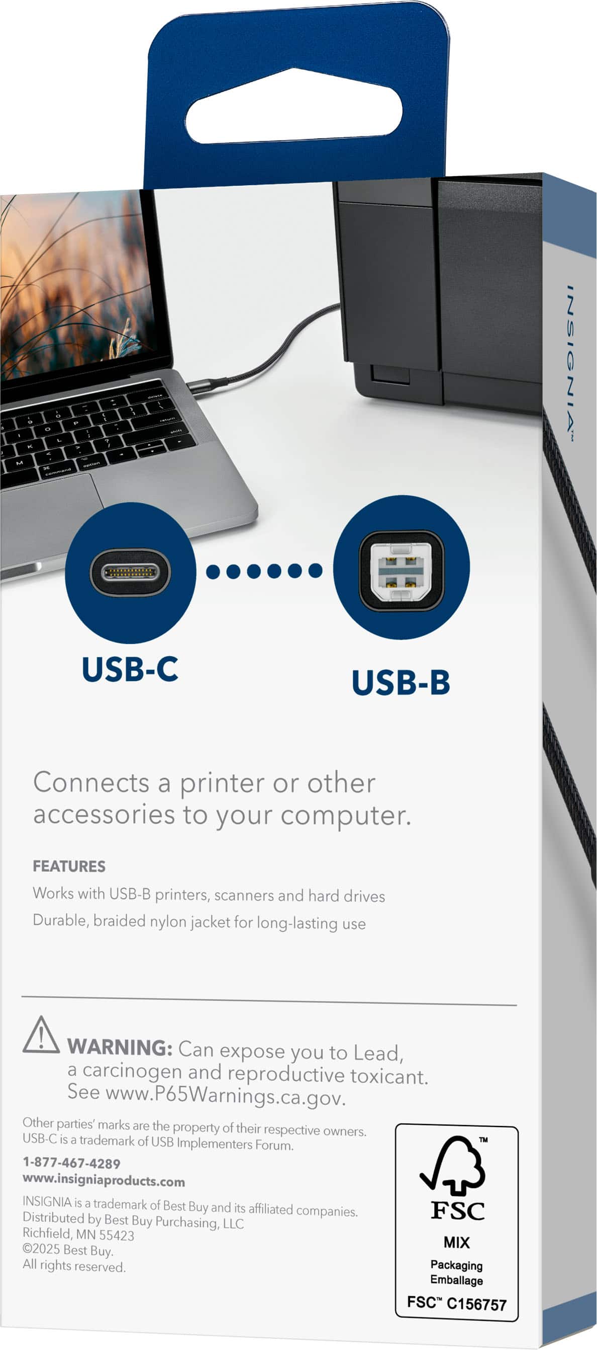 - Connects a printer or other accessories to your computer.
- USB-C
- USB-B
- FEATURES
- Works with USB-B printers, scanners, and hard drives
- Durable, braided nylon jacket for long-lasting use
- WARNING: Can expose you to Lead, a carcinogen and reproductive toxicant. See www.P65Warnings.ca.gov.
- Other parties' marks are the property of their respective owners.
- USB-C is a trademark of USB Implementers Forum.
- 1-877-467-4289
- www.insigniaproducts.com
- INSIGNIA is a trademark of Best Buy and its affiliated companies.
- Distributed by Best Buy Purchasing, LLC Richfield MN 55423
- 20225 Best Buy. All rights reserved.
- Packaging Emballage FSC C156757